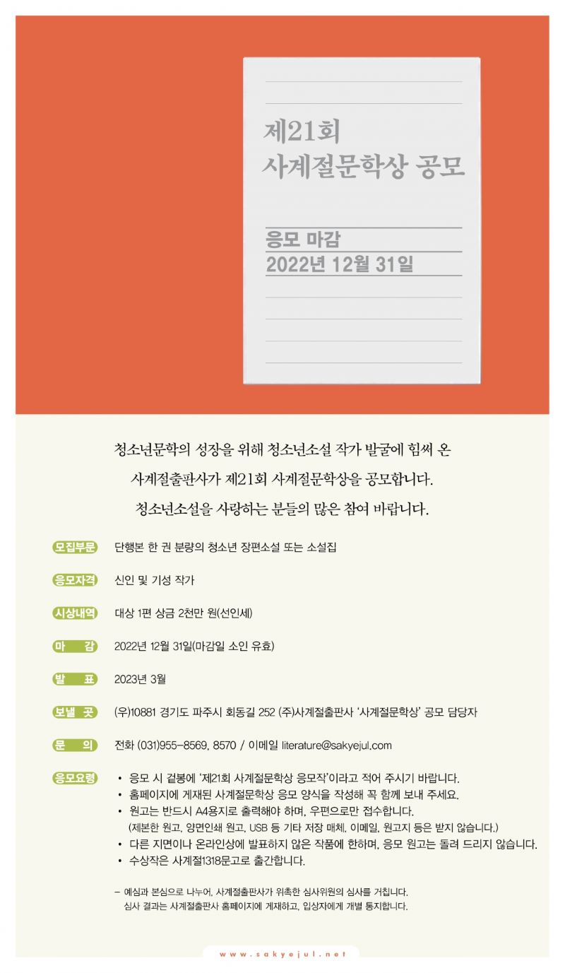 
제21회
사계절문학상 공모
응모 마감
2022년 12월 31일

청소년문학의 성장을 위해 청소년소설 작가 발굴에 힘써 온
사계절출판사가 제21회 사계절문학상을 공모합니다.
청소년소설을 사랑하는 분들의 많은 참여 바랍니다.

모집부문  단행본 한 권 분량의 청소년 장편소설 또는 소설집
응모자격  신인 및 기성 작가
시상내역  대상 1편 상금 2천만 원(선인세)
마감  2022년 12월 31일(마감일 소인 유효)
발표  2023년 3월
보낼 곳  (우)10881 경기도 파주시 회동길 252 (주)사계절출판사 '사계절문학상' 공모 담당자
문의  전화 (031)955-8569, 8570 / 이메일 literature@sakyejul.com
응모요령  • 응모 시 겉봉에 '제21회 사계절문학상 응모작'이라고 적어 주시기 바랍니다.
• 홈페이지에 게재된 사계절문학상 응모 양식을 작성해 꼭 함께 보내 주세요.
• 원고는 반드시 A4용지로 출력해야 하며, 우편으로만 접수합니다. (제본한 원고, 양면인쇄 원고, USB 등 기타 저장 매체, 이메일, 원고지 등은 받지 않습니다.)
• 다른 지면이나 온라인상에 발표하지 않은 작품에 한하며, 응모 원고는 돌려 드리지 않습니다.
• 수상작은 사계절1318문고로 출간합니다.
- 예심과 본심으로 나누어, 사계절출판사가 위촉한 심사위원의 심사를 거칩니다.
  심사 결과는 사계절출판사 홈폐이지에 게재하고, 입상자에게 개별 통지합니다.

www.sakyejul.net
