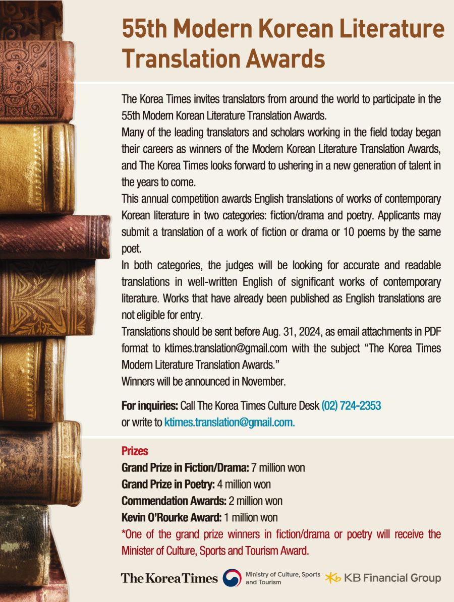 
55th Modern Korean Literature
Translation Awards

The Korea Times invites translators from around the world to participate in the
55th Modern Korean Literature Translation Awards.
Many of the leading translators and scholars working in the field today began
their careers as winners of the Modern Korean Literature Translation Awards,
and The Korea Times looks forward to ushering in a new generation of talent in
the years to come.
This annual competition awards English translations of works of contemporary
Korean literature in two categories: fiction/drama and poetry. Applicants may
submit a translation of a work of fiction or drama or 10 poems by the same
poet.
In both categories, the judges will be looking for accurate and readable
translations in well-written English of significant works of contemporary
literature. Works that have already been published as English translations are
not eligible for entry.
The KoreaTimes

Translations should be sent before Aug. 31, 2024, as email attachments in PDF
format to ktimes.translation@gmail.com with the subject 