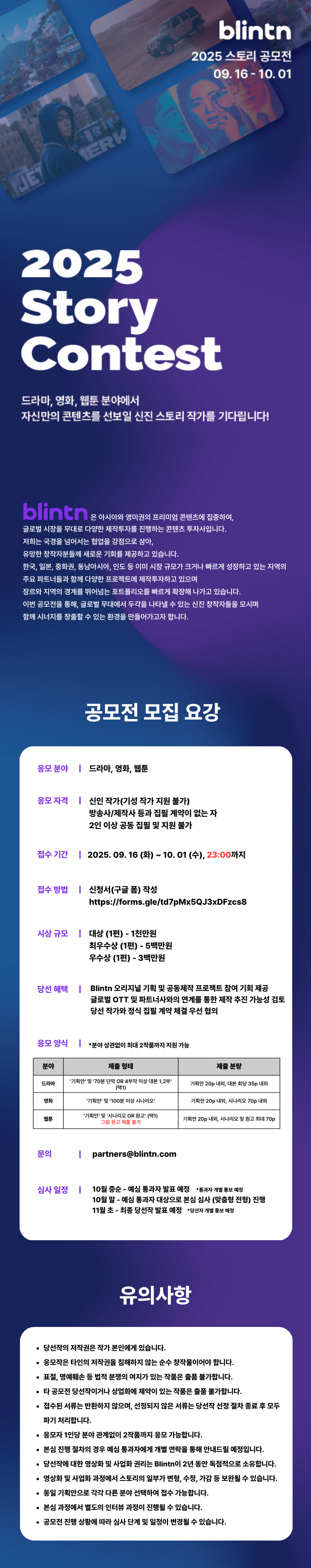 2025 Story Contest (2025 스토리 공모전)드라마, 영화, 웹툰 분야에서자신만의 콘텐츠를 선보일 신진 스토리 작가를 기다립니다!blintn은 아시아와 영미권의 프리미엄 콘텐츠에 집중하여,글로벌 시장을 무대로 다양한 제작 투자를 진행하는 콘텐츠 투자사입니다.저희는 국경을 넘어서는 협업을 강점으로 삼아,유망한 창작자분들께 새로운 기회를 제공하고 있습니다.한국, 일본, 중화권, 동남아시아, 인도 등 이미 시장 규모가 크거나 빠르게 성장하고 있는 지역의주요 파트너들과 함께 다양한 프로젝트에 제작 투자하고 있으며장르와 지역의 경계를 뛰어넘는 포트폴리오를 빠르게 확장해 나가고 있습니다.이번 공모전을 통해, 글로벌 무대에서 두각을 나타낼 수 있는 신진 창작자들을 모시며함께 시너지를 창출할 수 있는 환경을 만들어가고자 합니다.[공모전 모집 요강]응모 분야 드라마, 영화, 웹툰응모 자격- 신인 작가(기성 작가 지원 불가)- 방송사/제작사 등과 집필 계약이 없는 자- 2인 이상 공동 집필 및 지원 불가접수 기간2025. 09. 16 (화) ~10. 01 (수), 23:00까지접수 방법신청서(구글 폼) 작성https://forms.gle/td7pMx5QJ3xDFzcs8시상 규모대상 (1편) - 1천만 원최우수상 (1편) - 5백만 원우수상 (1편) - 3백만 원당선 혜택- Blintn 오리지널 기획 및 공동제작 프로젝트 참여 기회 제공- 글로벌 OTT 및 파트너사와의 연계를 통한 제작 추진 가능성 검토- 당선 작가와 정식 집필 계약 체결 우선 협의응모 양식*분야 상관없이 최대 2작품까지 지원 가능- 드라마제출 형태: '기획안' 및 '70분 단막 OR 4부작 이상 대본 1, 2부' (택1)제출 분량: 기획안 20p 내외, 대본 회당 35p 내외- 영화제출 형태: '기획안' 및 '100분 이상 시나리오'제출 분량: 기획안 20p 내외, 시나리오 70p 내외- 웹툰제출 형태: '기획안' 및 '시나리오 OR 원고' (택1), 그림 원고 제출 불가제출 분량: 기획안 20p 내외, 시나리오 및 원고 최대 70p문의partners@blintn.com심사 일정10월 중순 - 예심 통과자 발표 예정 *통과자 개별 통보 예정10월 말 - 예심 통과자 대상으로 본심 심사 (맞춤형 전형) 진행11월 초 - 최종 당선작 발표 예정 *당선자 개별 통보 예정[유의사항] 당선작의 저작권은 작가 본인에게 있습니다. 응모작은 타인의 저작권을 침해하지 않는 순수 창작물이어야 합니다. 표절, 명예훼손 등 법적 분쟁의 여지가 있는 작품은 출품 불가합니다. 타 공모전 당선작이거나 상업화에 제약이 있는 작품은 출품 불가합니다. 접수된 서류는 반환하지 않으며, 선정되지 않은 서류는 당선작 선정 절차 종료 후 모두 파기 처리합니다. 응모자 1인당 분야 관계없이 2작품까지 응모 가능합니다. 본심 진행 절차의 경우 예심 통과자에게 개별 연락을 통해 안내드릴 예정입니다. 당선작에 대한 영상화 및 사업화 권리는 Blintn이 2년 동안 독점적으로 소유합니다. 영상화 및 사업화 과정에서 스토리의 일부가 변형, 수정, 가감 등 보완될 수 있습니다. 동일 기획안으로 각각 다른 분야 선택하여 접수 가능합니다. 본심 과정에서 별도의 인터뷰 과정이 진행될 수 있습니다. 공모전 진행 상황에 따라 심사 단계 및 일정이 변경될 수 있습니다.