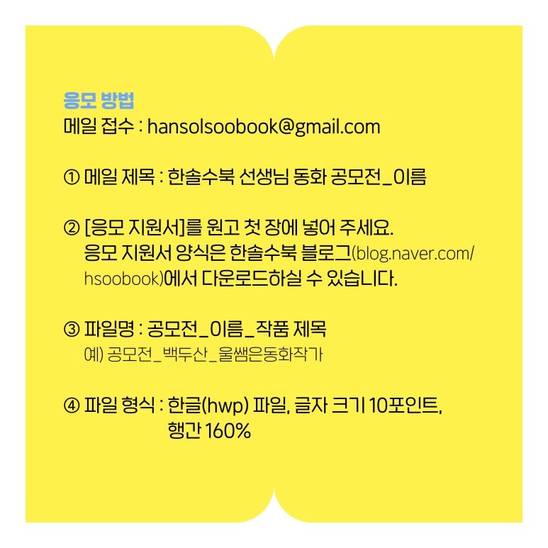 
응모 방법
  메일 접수 : hansolsoobook@gmail.com 
  ① 메일 제목 : 한솔수북 선생님 동화 공모전_이름 
  ② [응모 지원서]를 원고 첫 장에 넣어 주세요.
     응모 지원서 양식은 한솔수북 블로그(blog.naver.com/hsoobook)에서
     다운로드하실 수 있습니다. 
  ③ 파일명 : 공모전_이름_작품 제목
          예) 공모전_백두산_울쌤은동화작가
  ④ 파일 형식 : 한글(hwp) 파일, 글자 크기 10포인트, 행간 160%
