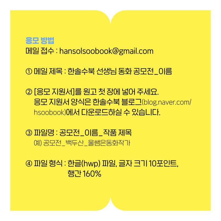 
응모 방법
  메일 접수 : hansolsoobook@gmail.com 
  ① 메일 제목 : 한솔수북 선생님 동화 공모전_이름 
  ② [응모 지원서]를 원고 첫 장에 넣어 주세요.
     응모 지원서 양식은 한솔수북 블로그(blog.naver.com/hsoobook)에서
     다운로드하실 수 있습니다. 
  ③ 파일명 : 공모전_이름_작품 제목
          예) 공모전_백두산_울쌤은동화작가
  ④ 파일 형식 : 한글(hwp) 파일, 글자 크기 10포인트, 행간 160%
