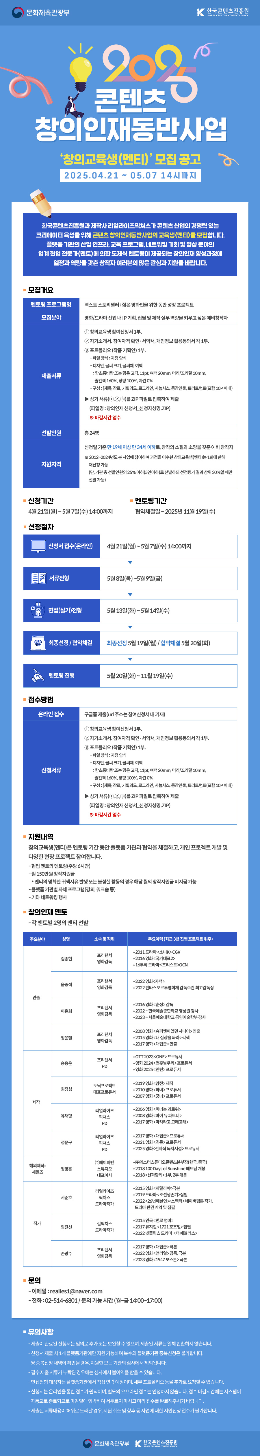 


2025 콘텐츠
창의인재동반사업

'창의교육생(멘티)' 모집 공고
2025.04.21 ~ 05.07 14시까지

한국콘텐츠진흥원과 제작사 리얼라이즈픽쳐스가 콘텐츠 산업의 경쟁력 있는
크리에이터 육성을 위해 콘텐츠 창의인재동반사업의 교육생(멘티)을 모집합니다.
플랫폼 기관의 산업 인프라, 교육 프로그램, 네트워킹 기회 및 영상 분야의
업계 현업 전문가(멘토)에 의한 도제식 멘토링이 제공되는 창의인재 양성과정에
열정과 역량을 갖춘 창작자 여러분의 많은 관심과 지원을 바랍니다.


■ 모집개요

[멘토링 프로그램명] 넥스트 스토리텔러 : 젊은 영화인을 위한 동반 성장 프로젝트
[모집분야] 영화/드라마 산업 내 IP 기획, 집필 및 제작 실무 역량을 키우고 싶은 예비창작자
[제출서류]
① 창의교육생 참여신청서 1부.
② 자기소개서, 참여자격 확인·서약서, 개인정보 활용동의서 각 1부.
③ 포트폴리오(작품 기획안) 1부.
- 파일 양식: 지정 양식
- 디자인, 글씨 크기, 글씨체, 여백
: 함초롱바탕 또는 맑은 고딕, 11pt, 여백 20mm, 머리/꼬리말 10mm,
줄간격 160%, 장평 100%, 자간 0%
- 구성: [제목, 장르, 기획의도, 로그라인, 시놉시스, 등장인물, 트리트먼트(포함 10P 이내)]

▶상기 서류(①, ②, ③)를 ZIP 파일로 압축하여 제출
(파일명: 창의인재 신청서_신청자성명.ZIP)
※ 마감시간 엄수

[선발인원] 총 24명
[지원자격] 신청일 기준 만 19세 이상 만 34세 이하로, 창작의 소질과 소양을 갖춘 예비 창작자
※ 2012~2024년도 본 사업에 참여하여 과정을 이수한 창의교육생(멘티)는 1회에 한해 재신청 가능
(단, 기관 총 선발인원의 25% 이하(5인이하)로 선발하되 선정평가 결과 상위 30%일 때만 선발 가능)

■ 신청기간
4월 21일(월)~5월 7일(수) 14:00까지

■ 멘토링기간
협약체결일~ 2025년 11월 19일(수)

· 선정절차
[신청서 접수(온라인)] 4월 21일(월)~5월7일(수) 14:00까지
[서류전형] 5월 8일(목)~5월 9일(금)
[면접(실기)전형] 5월 13일(화)~5월 14일(수)
[최종선정/ 협약체결]
최종선정 5월 19일(월) / 협약체결 5월 20일(화)
[멘토링 진행] 5월 20일(화)~11월 19일(수)

■ 접수방법
[온라인 접수] 구글폼 제출(url 주소는 참여신청서내 기재)
[신청서류]
① 창의교육생 참여신청서 1부.
② 자기소개서, 참여자격 확인·서약서, 개인정보 활용동의서 각 1부.
③ 포트폴리오(작품 기획안) 1부.
- 파일 양식: 지정 양식
- 디자인, 글씨 크기, 글씨체, 여백
: 함초롱바탕 또는 맑은 고딕, 11pt, 여백 20mm, 머리/꼬리말 10mm,
줄간격 160%, 장평 100%, 자간 0%
- 구성: [제목, 장르, 기획의도, 로그라인, 시놉시스, 등장인물, 트리트먼트(포함 10P 이내)]

▶상기 서류(①, ②, ③)를 ZIP 파일로 압축하여 제출
(파일명: 창의인재 신청서_신청자성명.ZIP)
※ 마감시간 엄수


■ 지원내역
창의교육생(멘티)은 멘토링 기간 동안 플랫폼 기관과 협약을 체결하고, 개인 프로젝트 개발 및
다양한 현장 프로젝트 참여합니다.
- 현업 멘토의 멘토링(주당 6시간)
- 월 150만원 창작지원금
* 멘티의 명확한 귀책사유 발생 또는 불성실 활동의 경우 해당 월의 창작지원금 미지급 가능
- 플랫픔 기관별 자체 프로그램(강의, 워크숍 등)
- 기타 네트워킹 행사


■ 창의인재 멘토
- 각 멘토별 2명의 멘티 선발

[연출]

김종현 / 프리랜서 영화감독
• 2011 드라마 <소녀K> CGV
• 2016 영화 <국가대표2>
• 16부작 드라마<프리스트> OCN

윤종석 / 프리랜서 영화감독
• 2022 영화 <자백>
• 2022 판타스포르투영화제 감독주간 최고감독상

이은희 / 프리랜서 영화감독
• 2016 영화<순정> 감독
• 2022~ 한국예술종합학교 영상원 강사
• 2023~ 서울예술대학교 공연예술학부 강사

정윤철 / 프리랜서 영화감독
• 2008 영화 <슈퍼맨이었던 사나이> 연출
• 2015 영화 <내 심장을 쏴라> 각색
• 2017 영화 <대립군> 연출

[제작]

송용운 / 프리랜서 PD
• OTT 2023 <ONE> 프로두서
• 영화 2024 <먼훗날우리> 프로듀서
• 영화 2025<인턴> 프로듀서

원정심 / 토닉프로젝트 대표프로듀서
• 2019 영화 <암전> 제작
• 2010 영화 <하녀> 프로듀서
• 2007 영화 <궁녀> 프로듀서

유재형 / 리얼라이즈픽쳐스 PD

• 2006 영화 <미녀는 괴로워>
• 2008 영화 <마이 뉴 파트너>
• 2017 영화 <마차타고 고래고래>

정문구 / 리얼라이즈픽쳐스 PD

• 2017 영화 <대립군> 프로듀서
• 2021 영화 <귀문> 프로듀서
• 2025 영화 <전지적 독자시점> 프로듀서

[해외제작·세일즈]
정영홍 / (주)페이퍼반 스튜디오 대표이사
• (주)덱스터스튜디오 콘텐츠본부장(한국, 중국)
• 2018 100 DAys of Sunshine 베트남 개봉
• 2018 <신과함께> 1부, 2부 개봉

[작가]
서준호 / 리얼라이즈픽쳐스 드라마작가
• 2015 영화 <히말라야> 극본
• 2019 드라마 <조선생존기> 집필
• 2022 <26번째살인>, <스펙터> 네이버웹툰 작가,
          드라마 판권 계약 및 집필

임진선 / 길픽쳐스 드라마작가
• 2015 연극 <먼로 엄마>
• 2017 뮤지컬 <1721 호조벌> 집필
• 2022 넷플릭스 드라마 <더 패뷸러스>

손광수 / 프리랜서 영화감독
• 2017 영화 <대립군> 극본
• 2022 영화 <언리얼> 감독, 극본
• 2023 영화 <1947 보스톤>극본

■ 문의
- 이메일 : realies1@naver.com
- 전화 : 02-514-6801 / 문의 가능 시간 (월~금 14:00~17:00)

■ 유의사항

- 제출이 완료된 신청서는 임의로 추가 또는 보완할 수 없으며, 제출된 서류는 일체 반환하지 않습니다.
- 신청서 제출 시 1개 플랫폼기관에만 지원 가능하며 복수의 플랫폼기관 중복신청은 불가합니다.
  ※ 중복신청 내역이 확인될 경우, 지원한 모든 기관의 심사에서 제외됩니다.
- 필수 제출 서류가 누락된 경우에는 심사에서 불이익을 받을 수 있습니다.
- 면접전형 대상자는 플랫폼기관에서 직접 연락 예정이며, 세부 포트폴리오 등을 추가로 요청할 수 있습니다.
- 신청서는 온라인을 통한 접수가 원칙이며, 별도의 오프라인 접수는 인정하지 않습니다. 접수 마감시간에는 시스템이
  자동으로 종료되므로 마감일에 임박하여 서두르지 마시고 미리 접수를 완료해주시기 바랍니다.
- 제출된 서류내용이 허위로 드러날 경우, 지원 취소 및 향후 동 사업에 대한 지원신청 접수가 불가합니다.

