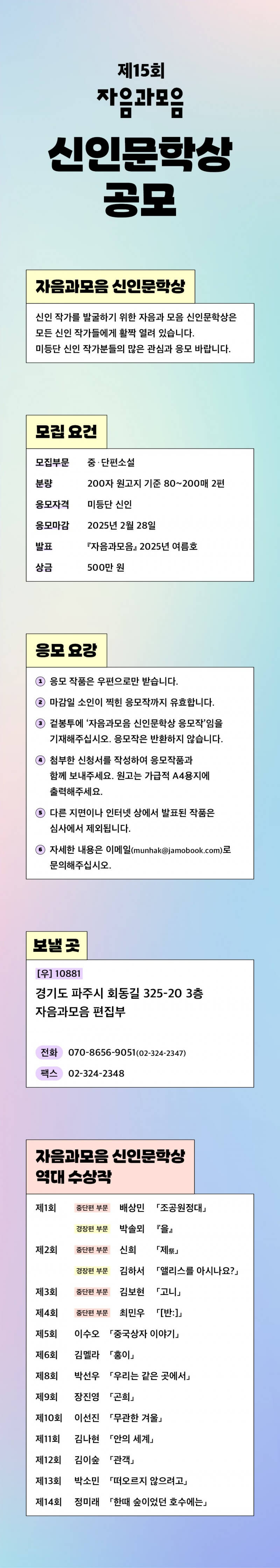 

자음과모음 신인문학상

신인 작가를 발굴하기 위한 자음과 모음 신인문학상은 모든 신인 작가들에게 활짝 열려 있습니다.
미등단 신인 작가분들의 많은 관심과 응모 바랍니다.

● 모집분야
중/단편소설
– 분량 : 200자 원고지 기준 80~200매 2편

● 응모자격
미등단 신인

● 응모마감
2025년 2월 28일

● 발표
『자음과모음』 2025년 여름호

● 상금
500만 원

● 보낼 곳
(우) 10881 경기도 파주시 회동길 325-20 3층,
자음과모음 편집부
전화 070-8656-9051(02-324-2347), 팩스 02-324-2348

● 응모 요강
1) 응모 작품은 우편으로만 받습니다.
2) 마감일 소인이 찍힌 응모작까지 유효합니다.
3) 겉봉투에 ‘자음과모음 신인문학상 응모작’ 임을 기재해주십시오. 응모작은 반환하지 않습니다.
4) 첨부한 신청서를 작성하여 응모작품과 함께 보내주세요. 원고는 가급적 A4용지에 출력해주세요.
5) 다른 지면이나 인터넷 상에서 발표된 작품은 심사에서 제외됩니다.
6) 자세한 내용은 이메일 (munhak@jamobook.com)로 문의해주십시오.

● 역대 수상자
제1회 중단편 부문 배상민 「조공원정대」, 경장편 부문 박솔뫼 『을』
제2회 중단편 부분 신희 「제祭」, 김하서 「앨리스를 아시나요?」
제3회 중단편 부분 김보현 「고니」
제4회 중단편 부분 최민우 「[반:]」
제5회 이수오 「중국상자 이야기」
제6회 김멜라 「홍이」
제8회 박선우 「우리는 같은 곳에서」
제9회 장진영 「곤희」
제10회 이선진 「무관한 겨울」
제11회 김나현 「안의 세계」
제12회 김이숲 「관객」
제13회 박소민 「떠오르지 않으려고」
제14회 정미래 「한때 숲이었던 호수에는」


