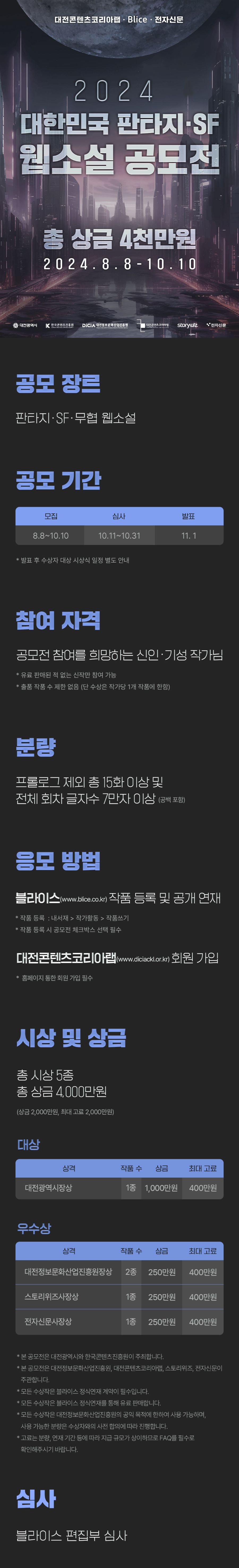 

2024 대한민국 판타지 SF 웹소설 공모전

총 상금 4천만원
2024.8.8 - 10.10

공모 장르
판타지, SF, 무협 웹소설

공모 기간
모집 8.8~10.10
심사 10.11~10.31
발표 11.1

참여 자격: 공모전 참여를 희망하는 신인·기성 작가님
* 유료 판매된 적 없는 신작만 참여 가능
* 출품 작품 수 제한 없음 (단 수상은 작가당 1개 작품에 한함)

분량: 프롤로그 제외 총 15화 이상 및
       전체 회차 글자수 7만자 이상 (공백 포함)

응모 방법
블라이스(www.blice.co.kr) 작품 등록 및 공개 연재
*작품 등록 : 내서재> 작가활동> 작품쓰기
*작품 등록 시 공모전 체크박스 선택 필수

대전콘텐츠코리아랩(www.diciackl.or.kr) 회원 가입
* 홈페이지 통한 회원 가입 필수

시상 및 상금

총 시상 5종
총 상금 4,000만원
(상금 2,000만원, 최대 고료 2,000만원)

대상: 대전광역시장상, 1종, 상금 1,000만원, 최대 고료 400만원

우수상: 대전정보문화산업진흥원장상, 2종, 상금 250만원, 최대 고료 400만원
          스토리위즈사장상, 1종, 상금 250만원, 최대 고료 400만원
          전자신문사장상, 1종, 상금 250만원, 최대 고료 400만원

*본 공모전은 대전광역시와 한국콘텐츠진흥원이 주최합니다.
*본 공모전은 대전정보문화산업진흥원, 대전콘텐츠코리아랩, 스토리위즈, 전자신문이
 주관합니다.
*모든 수상작은 블라이스 정식연재 계약이 필수입니다.
*모든 수상작은 블라이스 정식연재를 통해 유료 판매합니다.
*모든 수상작은 대전정보문화산업진흥원의 공익 목적에 한하여 사용 가능하며,
 사용가능한 분량은 수상자와의 사전 합의에 따라 진행합니다.
*고료는 분량, 연재 기간 등에 따라 지급 규모가 상이하므로 FAQ를 필수로
 확인해주시기 바랍니다.

심사
블라이스 편집부 심사

*블라이스 정식연재 계약 거부 시 수상이 취소될 수 있습니다.
*수상작에 대한 저작권은 수상자 본인에게 있습니다.
*상금 및 고료에 대한 제세공과금은 수상자 본인이 부담합니다.
*출품작은 공모 기간 동안 블라이스에서 공개 연재가 필수입니다.
*다음의 경우 응모가 불가능하며, 결격 사유로 수상이 취소되는 경우 
 상금 및 고료는 전액 반환 조치될 수 있습니다.
- 타인의 지적재산권을 침해한 작품
- 타인의 개인정보를 도용하여 응모한 작품
- 국내외 타플랫폼 및 공모전에서 수상한 이력이 있는 작품
- 종이책 및 전자책 출간, 매니지먼트 등 계약된 적이 있는 작품
- 유료로 판매된 이력이 있는 작품
- 생성형 AI를 활용한 작품

