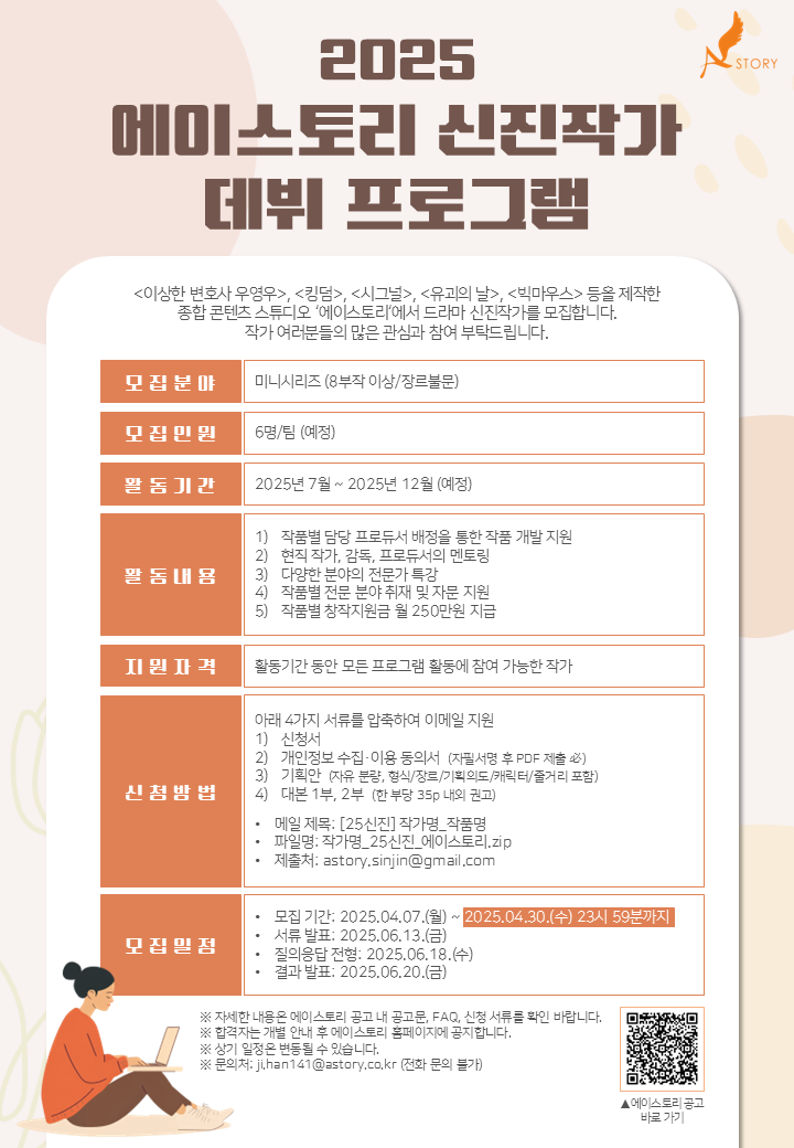 2025 에이스토리 신진작가 데뷔 프로그램<이상한 변호사 우영우>, <킹덤>, <시그널>, <유괴의 날>, <빅마우스> 등올 제작한종합 콘텐츠 스튜디오 '에이스토리'에서 드라마 신진작가를 모집합니다.작가 여러분들의 많은 관심과 참여 부탁드립니다.모집분야미니시리즈 (8부작 이상/장르불문)모집인원6명/팀 (예정)활동기간2025년 7월 ~ 2025년 12월 (예정)활동내용1) 작품별 담당 프로듀서 배정을 통한 작품 개발 지원2) 현직 작가, 감독, 프로듀서의 멘토링3) 다양한 분야의 전문가 특강4) 작품별 전문 분야 취재 및 자문 지원5) 작품별 창작지원금 월 250만원 지급지원자격활동기간 동안 모든 프로그램 활동에 참여 가능한 작가신청방법아래 4가지 서류를 압축하여 이메일 지원1) 신청서2) 개인정보 수집·이용 동의서 (자필서명 후 PDF 제출 필수)3) 기획안 (자유 분량, 형식/장르/기획의도/캐릭터/줄거리 포함)4) 대본 1부, 2부 (한 부당 35p 내외 권고) 메일 제목: [25신진] 작가명_작품명 파일명: 작가명_25신진_에이스토리.zip 제출처: astory.sinjin@gmail.com모집일정 모집 기간: 2025.04.07.(월) ~ 2025.04.30.(수) 23시 59분까지 서류 발표: 2025.06.13.(금) 질의응답 전형: 2025.06.18.(수) 결과 발표: 2025.06.20.(금)※ 자세한 내용은 에이스토리 공고 내 공고문, FAQ, 신청 서류를 확인 바랍니다.※ 합격자는 개별 안내 후 에이스토리 홈페이지에 공지합니다.※ 상기 일정은 변동될 수 있습니다.※ 문의처: ji.han141@astory.co.kr (전화 문의 불가)※ 제출서류, 규격, 양식, 유의사항 등은 공모 주최 측의 홈페이지 공고를 통해 반드시 확인하시기 바랍니다.