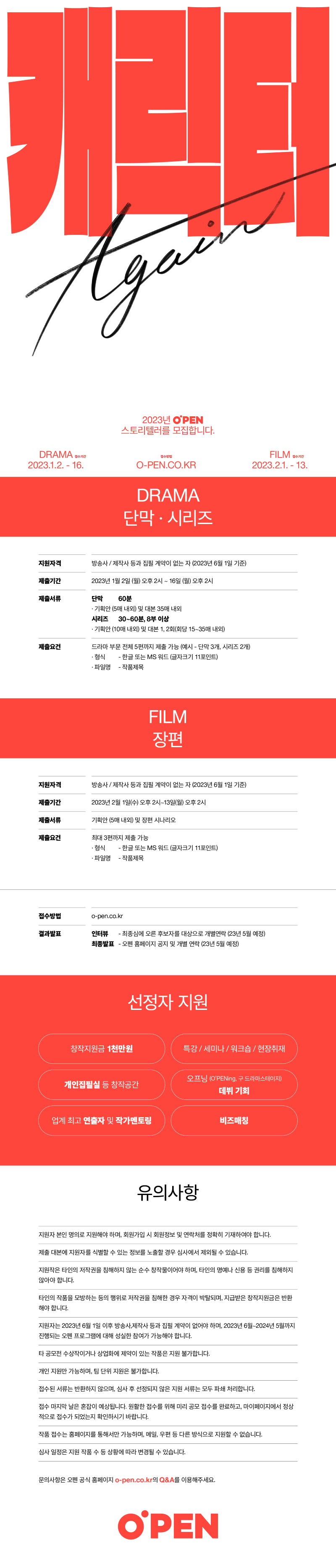 
캐릭터 Again
2023년 O'PEN 스토리텔러를 모집합니다.
DRAMA 접수기간 2023.1.2. - 16.
접수방법 O-PEN.CO.KR
FILM 접수기간 2023.2.1. - 13.
DRAMA 단막 · 시리즈
지원자격  방송사 / 제작사 등과 집필 계약이 없는 자 (2023년 6월 1일 기준)
제출기간  2023년 1월 2일 (월) 오후 2시 ~ 16일 (월) 오후 2시
제출서류  단막  60분  · 기획안 (5매 내외) 및 대본 35매 내외
              시리즈  30~60분, 8부 이상  · 기획안 (10내 내외) 및 대본 1, 2회(회당 15~35매 내외)
제출요건  드라마 부문 전체 5편까지 제출 가능 (예시 - 단막 3개, 시리즈 2개)
              · 형식  - 한글 또는 MS 워드 (글자크기 11포인트)
              · 파일명  - 작품제목
FILM 장편
지원자격  방송사 / 제작사 등과 집필 계약이 없는 자 (2023년 6월 1일 기준)
제출기간  2023년 2월 1일(수) 오후 2시~13일(월) 오후 2시
제출서류  기획안 (5매 내외) 및 장편 시나리오
제출요건  최대 3편까지 제출 가능
              · 형식  - 한글 또는 MS 워드 (글자크기 11포인트)
              · 파일명  - 작품제목
접수방법  o-pen.co.kr
결과발표  인터뷰  - 최종심에 오른 후보자를 대상으로 개별연락 (23년 5월 예정)
              최종발표  - 오펜 홈페이지 공지 및 개별 연락 (23년 5월 예정)
선정자 지원
창작지원금 1천만원                   특강 / 세미나 / 워크숍 / 현장취재
개인집필실 등 창작공간             오프닝 (O'PENing, 구 드라마스테이지) 데뷔 기회
업게 최고 연출자 및 작가 멘토링  비즈매칭
유의사항
지원자 본인 명의로 지원해야 하며, 회원가입 시 회원정보 및 연락처를 정확히 기재하여야 합니다.
제출 대본에 지원자를 식별할 수 있는 정보를 노출할 경우 심사에서 제외될 수 있습니다.
지원작은 타인의 저작권을 침해하지 않는 순수 창작물이어야 하며, 타인의 명예나 신용 등 권리를 침해하지 않아야 합니다.
타인의 작품을 모방하는 등의 행위로 저작권을 침해한 경우 자격이 박탈되며, 지급받은 창작지원금은 반환해야 합니다.
지원자는 2023년 6월 1일 이후 방송사, 제작사 등과 집필 계약이 없어야 하며, 2023년 6월~2024년 5월까지 진행되는 오펜 프로그램에 대해 성실한 참여가 가능해야 합니다.
타 공모전 수상작이거나 상업화에 제약이 있는 작품은 지원 불가합니다.
개인 지원만 가능하며, 팀 단위 지원은 불가합니다.
접수된 서류는 반환하지 않으며, 심사 후 선정되지 않은 지원 서류는 모두 파쇄 처리합니다.
접수 마지막 날은 혼잡이 예상됩니다. 원활한 접수를 위해 미리 공모 접수를 완료하고, 마이페이지에서 정상적으로 접수가 되었는지 확인하시기 바랍니다.
작품 접수는 홈페이지를 통해서만 가능하며, 메일, 우편 등 다른 방식으로 지원할 수 없습니다.
심사 일정은 지원 작품 수 등 상황에 따라 변경될 수 있습니다.
문의사항은 오펜 공식 홈페이지 o-pen.co.kr의 Q&A를 이용해주세요.
O'PEN
