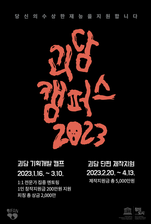 당 신 의 수 상 한 재 능 을 지 원 합 니 다
괴담 캠퍼스 2023
괴담 기획개발 캠프
2023.1.16.~3.10.
1:1 전문가 집중 멘토링
1인 창작지원금 200만원 지원
피칭 총 상금 2,000만
괴담 단편 제작지원
2023.2.20.~4.13.
제작지원금 총 5,000만원

