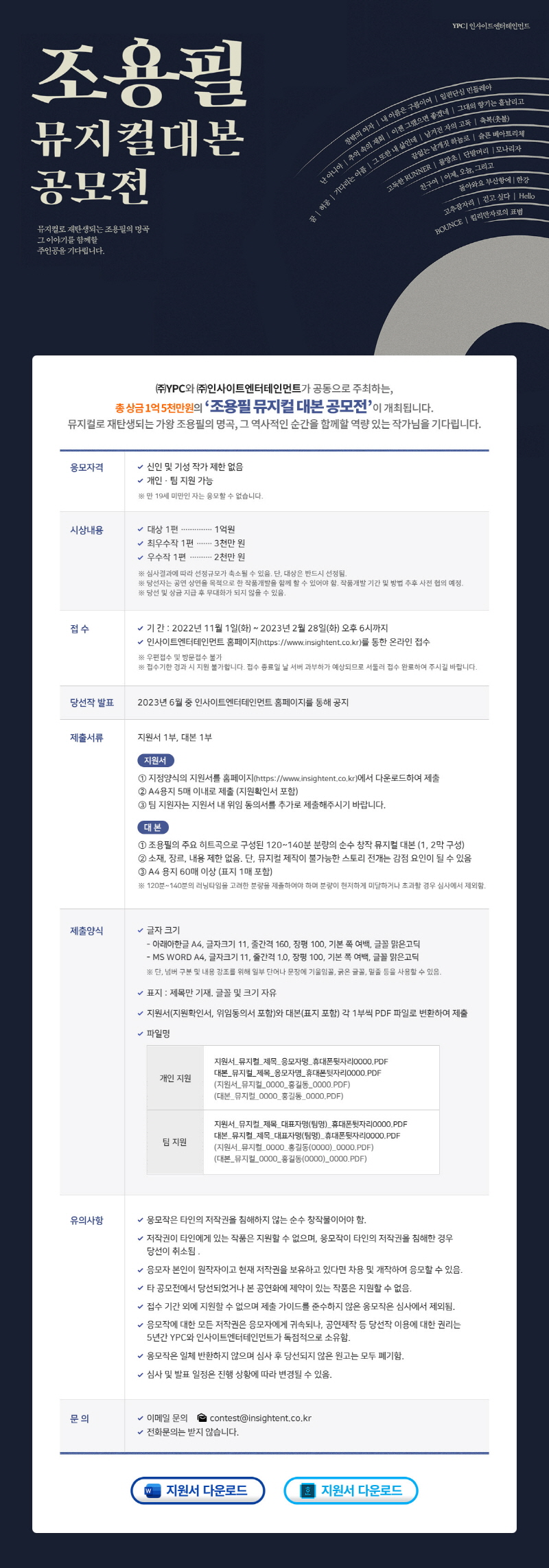 
조용필 뮤지컬대본 공모전
뮤지컬로 재탄생되는 조용필의 명곡 그 이야기를 함께할 주인공을 기다립니다.
YPCI인사이트엔터테인먼트
창밖의 여자 I 내 이름은 구름이여 I 일편단심 민들레야 I 난 아니야 I 추억 속의 재회 I 이젠 그랬으면 좋겠네 I 그대의 형기는 흩날리고 I 꿈 I 허공 I 기다리는 아픔 I 그 또한 내 삶인데 I 남겨진 자의 고독 I 축복(촛불) I 끝없는 날개짓 하늘로 I 슬픈 베아트리체 I 고독한 RUNNER I 물망초 I 단발머리 I 모나리자 I 친구여 I 어제, 오늘, 그리고 I 돌아와요 부산하ㅑㅇ에 I 한강 I 고추잠자리 I 걷고 싶다 I Hello I BOUNCE I 킬리만자로의 표범
(주)YPC와 (주)인사이트엔터테인먼트가 공동으로 주최하는, 총 상금 1억5천만원의 '조용칠 뮤지컬 대본 공모전'이 개최됩니다. 뮤지컬로 재탄생되는 가왕 조용필의 명고, 그 역사적인 순간을 함꼐할 역량 있는 작가님을 기다립니다.
응모자격
-신인 및 기성 작가 제한 없음
-개인, 팀 지원 가능
*만 19세 미만인 자는 응모할 수 없습니다.
시상내용
-대상 1편...1억원
-최우수작 1편...3천만 원
-우수작 1편....2천만 원
*심사결과에 따라 선정규모가 축소될 수 있음, 단, 대상은 반드시 선정됨.
*당선자는 공연 상연을 목적으로 한 작품개발을 함께 할 수 있어야 함. 작품개발 기간 및 방법 추후 사전 협의 예정.
*당선 및 상금 지급 후 무대화가 되지 않을 수 있음.
접수
-기간: 2022년 11월 1일(화)~2023년 2월 28일(화) 오후 6시까지
-인사이트엔터테인먼트 홈페이지(https://www.insightent.co.kr)를 통한 온라인 접수
*우편접수 및 방문접수 불가
*접수기한 경과 시 지원 불가합니다. 접수 종료일 날 서버 과부하가 예상되므로 서둘러 접수 완료하여 주시길 바랍니다.
당선작 발표
2023년 6월 중 인사이트 엔터테인먼트 홈페이지를 통해 공지
제출서류
지원서 1부, 대본 1부
(지원서)
1. 지정양식의 지원서를 홈페이지(https://www,insightent.co.kr)에서 다운로드하여 제출
2. A4용지 5매 이내로 제출(지원확인서 포함)
3. 팀 지원자는 지원서 내 위임 동의서를 추가로 제출해주시기 바랍니다.
(대본)
1. 조용필의 주요 히트곡으로 구성된 120~140분 분량의 순수 창작 뮤지컬 대본(1, 2막 구성)
2. 소재, 장르, 내용 제한 없음. 단, 뮤지컬 제작이 불가능한 스토리 전개는 감점 요일인 될 수 있음
3. A4 용지 60매 이상(표지 1매 포함)
*120분~140분의 러닝타임을 고려한 분량을 제출하여야 하며 분량이 현저하게 미달하거나 초과할 경우 심사에서 제외함.
제출양식
-글자 크기
 아래아한글 A4, 글자크기 11, 줄간격 160, 장평 100, 기본 쪽 여백, 글꼴 맑은고딕
 MS WORD A4, 글자크기 11, 줄간격 1.0, 장평 100, 기본 쪽 여백, 글꼴 맑은고딕
*단, 넘버 구분 및 내용 강조를 위해 일부 단어나 문장에 기울임꼴, 굵은 글꼴, 밑줄 등을 사용할 수 있음.
-표지 : 제목만 기재. 글꼴 및 크기 자유
-지원서(지원확인서, 위임동의서 포함)와 대본(표지 포함) 각 1부씩 PDF 파일로 변환하여 제출
-파일명
개인 지원
지원서_뮤지컬_제목_응모자명_휴대폰뒷자리0000.PDF
대본_뮤지컬_제목_응모자명_휴대폰뒷자리0000.PDF
(지원서_뮤지컬_0000_홍길동_0000.PDF)
(대본_뮤지컬_0000_홍길동_0000.PDF)
팀지원
지원서_뮤지컬_제목_대표자명(팀명)_휴대폰뒷자리0000.PDF 
지원서_뮤지컬_제목_대표자명(팀명)_휴대폰뒷자리0000.PDF
지원서_뮤지컬_0000_홍길동(0000)_휴대폰뒷자리0000.PDF
지원서_뮤지컬_0000_홍길동(0000)_휴대폰뒷자리0000.PDF
유의사항
-응모작은 타인의 저작권을 핌해하지 않는 순수 창작물이어야 함.
-저작권이 타인에게 있는 작품은 지원할 수 없으며, 응모작이 타인의 저작권을 침해한 경우 당선이 취소됨.
-응모자 본인이 원작자이고 현재 저작권을 보유하고 있다면 차용 및 개작하여 응모할 수 있음.
-타 공모전에서 당선되었거나 본 공연화에 제약이 있는 작품은 지원할 수 있음.
-접수 기간 외에 지원할 수 없으며 제출 가이드를 준수하지 않은 응모작은 심사에서 제외됨.
-응모작에 대한 모든 저작권은 응모자에게 귀속되나, 공연 제작 등 당선작 이용에 대한 권리는 5년간 YPC와 인사이트엔터테인먼트가 독점적으로 소유함.
응모작은 일체 반환하지 않으며 심사 후 당선되지 않은 원고는 모두 폐기함.
-심사 및 발표 일정은 진행 상황에 따라 변경될 수 있음.
문의
-이메일 문의 contest@insightent.co.kr
-전화문의는 받지 않습니다.
지원서 다운로드
지원서 다운로드
