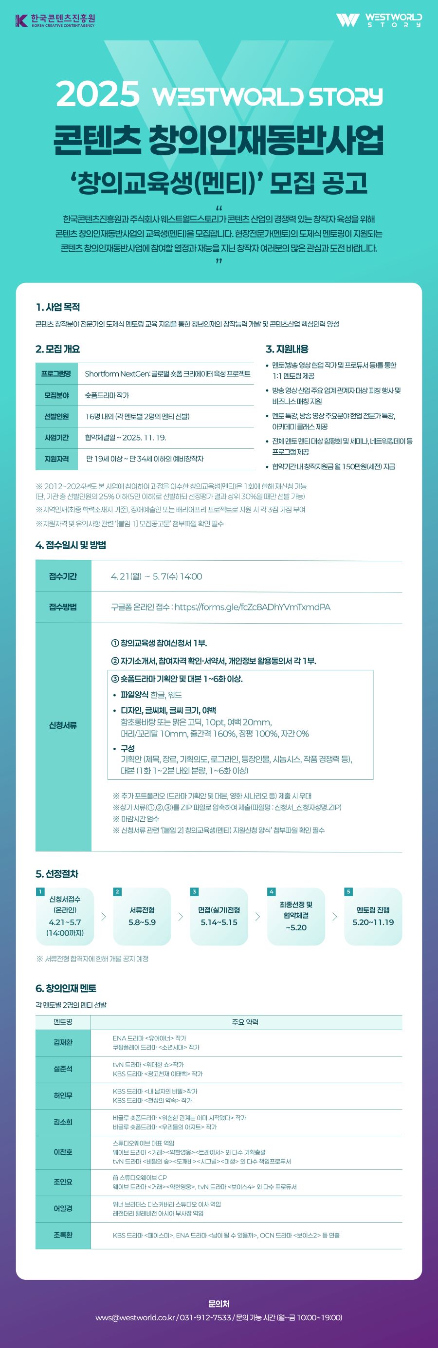 

2025 WESTWORLD STORY
콘텐츠 창의인재동반사업
'창의교육생(멘티)' 모집 공고

한국콘텐츠진흥원과 주식회사 웨스트월드스토리가 콘텐츠 산업의 경쟁력 있는 창작자 육성을 위해
콘텐츠 창의인재동반사업의 교육생(멘티)을 모집합니다. 현장전문가(멘토)의 도제식 멘토링이 지원되는
콘텐츠 창의인재동반사업에 참여할 열정과 재능을 지닌 창작자 여러분의 많은 관심과 도전 바랍니다.

1. 사업 목적
콘텐츠 창작분야 전문가의 도제식 멘토링 교육 지원을 통한 청년인재의 창작능력 개발 및 콘텐츠산업 핵심인력 양성

2. 모집 개요

[프로그램명]
Shortform NextGen:글로벌 숏폼 크리에이터 육성 프로젝트

[모집분야]
숏폼드라마 작가

[선발인원]
16명 내외 (각 멘토별 2명의 멘티 선발)

[사업기간]
협약체결일~2025. 11. 19.

[지원자격]
만 19세 이상 ~만 34세 이하의 예비창작자

3. 지원내용
• 멘토(방송 영상 현업 작가 및 프로듀서 등)를 통한 1:1 멘토링 제공
• 방송 영상 산업 주요 업계 관계자대상 피칭 행사 및 비즈니스 매칭 지원
• 멘토 특강, 방송 영상 주요분야 현업 전문가 특강, 아카데미 클래스 제공
• 전체 멘토 멘티 대상 합평회 및 세미나, 네트워킹데이 등 프로그램 제공
• 협약기간 내 창작지원금 월 150만원(세전) 지급

※ 2012~2024년도 본 사업에 참여하여 과정을 이수한 창의교육생(멘티)은 1회에 한해 재신청 가능
(단, 기관 총 선발인원의 25% 이하(5인 이하)로 선발하되 선정평가 결과 상위 30%일 때만 선발 가능)
※ 지역인재(최종 학력소재지 기준), 장애예술인 또는 배리어프리 프로젝트로 지원 시 각 3점 가점 부여
※ 지원자격 및 유의사항 관련 '[붙임 1] 모집공고문' 첨부파일 확인 필수

4. 접수일시 및 방법
[접수기간] 4.21(월) ~ 5.7(수) 14:00
[접수방법] 구글폼 온라인 접수 : https://forms.gle/fcZc8ADhYVmTxmdPA
[신청서류] 
① 창의교육생 참여신청서 1부.
② 자기소개서, 참여자격 확인·서약서, 개인정보 활용동의서 각 1부.
③ 숏폼드라마 기획안 및 대본 1~6화 이상.
• 파일양식 - 한글, 워드
• 디자인, 글씨체, 글씨 크기, 여백
함초롱바탕 또는 맑은 고딕, 10pt, 여백 20mm,
머리/꼬리말 10mm, 줄간격 160%, 장평 100%, 자간 0%
• 구성
기획안(제목, 장르, 기획의도, 로그라인, 등장인물, 시놉시스, 작품 경쟁력 등),
대본 (1화 1~2분 내외 분량, 1~6화 이상)

※ 추가 포트폴리오 (드라마 기획안 및 대본, 영화 시나리오 등) 제출 시 우대
※ 상기 서류(①, ②, ③)를 ZIP 파일로 압축하여 제출(파일명 : 신청서_신청자성명.ZIP)
※ 마감시간 엄수
※ 신청서류 관련 '[붙임 2] 창의교육생(멘티) 지원신청 양식' 첨부파일 확인 필수

5. 선정절차
1) 신청서접수(온라인) - 4.21~5.7 (14:00까지)

2) 서류전형 - 5.8~5.9

3) 면접(실기)전형 - 5.14~5.15

4) 최종선정 및 협약체결 - ~5.20

5) 멘토링 진행 - 5.20~11.19

※ 서류전형 합격자에 한해 개별 공지 예정

6. 창의인재 멘토
각 멘토별 2명의 멘티 선발

김재환
ENA 드라마 <유어아너> 작가
쿠팡플레이 드라마 <소년시대> 작가

설준석
tvN 드라마 <위대한 쇼> 작가
KBS 드라마 <광고천재 이태백> 작가

허인무
KBS 드라마 <내 남자의 비밀> 작가
KBS 드라마 <천상의 약속> 작가

김소희
비글루 숏폼드라마 <위험한 관계는 이미 시작됐다> 작가
비글루 숏폼드라마 <우리들의 아지트> 작가

이찬호
스튜디오웨이브 대표 역임
웨이브 드라마 <거래>, <약한영웅>, <트레이서> 외 다수 기획총괄
tvN 드라마 <비밀의 숲>, <도깨비>, <시그널>, <미생> 외 다수 책임프로듀서

조인요
前 스튜디오웨이브 CP
웨이브 드라마 <거래>, <약한영웅> / tvN 드라마 <보이스4> 외 다수 프로듀서

어일경
워너 브라더스 디스커버리 스튜디오 이사 역임
레전더리 텔레비전 아시아 부사장 역임

조록환
KBS 드라마 <페이스미>, ENA 드라마 <남이 될 수 있을까>, OCN 드라마 <보이스2> 등 연출

문의처
wws@westworld.co.kr / 031-912-7533 / 문의 가능 시간 (월~금 10:00~19:00)


