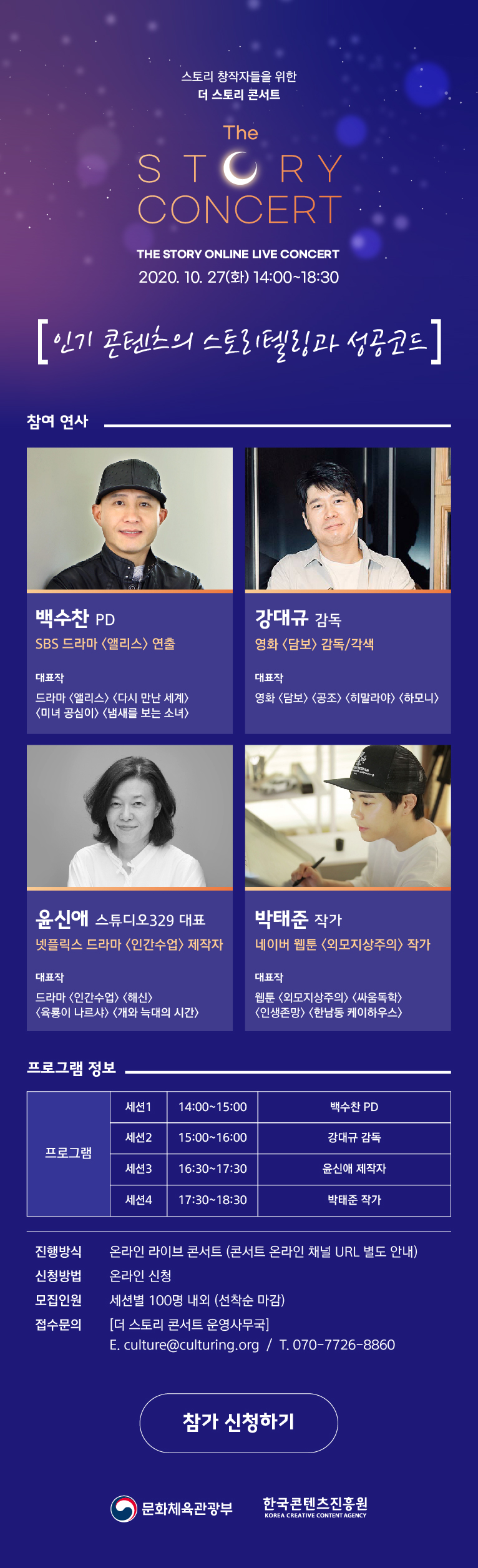 스토리 창작자를 위한
더 스토리 콘서트 (The Story Concert)The Story Online Live Concert
2020. 10. 27(화) 14:00~18:30


참여연사  ”인기 콘텐츠의 스토리텔링과 성공코드“ 

백수찬 PD (사진)
-----------------------
SBS 드라마 <앨리스> 연출

대표작
드라마 <앨리스>, <다시 만난 세계> 
<미녀 공심이> <냄새를 보는 소녀> 

강대규 감독 (사진)
------------------
영화 <담보> 감독/각색

대표작
영화 <공조>, <히말라야>, <하모니> 

윤신애 스튜디오329 대표 (사진)
-------------------
넷플릭스 드라마 <인간수업> 제작자

대표작
드라마 <인간수업> <해신> <육룡이 나르샤> <개와 늑대의 시간> 제작자
박태준 작가  (사진)
-----------------------
네이버 웹툰 <외모지상주의> 작가

대표작
웹툰 <외모지상주의> <싸움독학>      <인생존망> <한남동 케이하우스> 작가

 
프로그램 정보
프로그램 세션1. 14:00~15:00  백수찬 PD
         세션2. 15:00~16:00  강대규 감독
         세션3. 16:30~17:30  윤신애 제작자
         세션4. 17:30~18:30   박태준 작가
진행방식 온라인 라이브 콘서트 (콘서트 온라인 채널 URL 별도 안내)
신청방법 온라인 신청
모집방법 세션별 100명 내외(선착순 마감)
접수문의 [더 스토리 콘서트 운영사무국] 
        E. culture@culturing.org / T. 070-7726-8860

 <참가 신청하기> 아이콘

문화체육관광부 / 한국콘텐츠진흥원 

배너 대체 텍스트

스토리 창작

스토리 창작자를 위한
더 스토리 콘서트 (The Story Concert)The Story Online Live Concert
2020. 10. 27(화) 14:00~18:30
”인기 콘텐츠의 스토리텔링과 성공코드“ 

백수찬 PD │ SBS 드라마 <앨리스>
강대규 감독 │ 영화 <담보>
윤신애 제작자 │ 넷플릭스 드라마 <인간수업>
박태준 작가 │ 네이버 웹툰 <외모지상주의>

문화체육관광부
한국콘텐츠진흥원