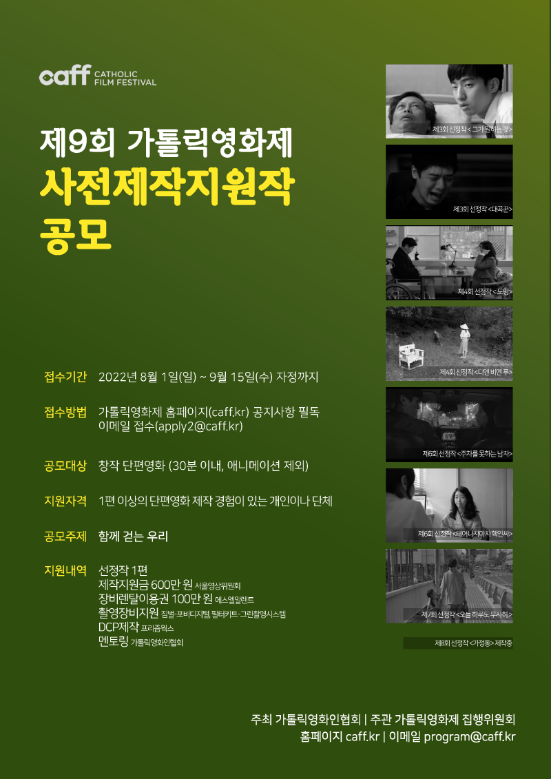 caff CATHOLIC FILM FESTIVAL
제9회 가톨릭영화제 사전제작지원작 공모
접수기간 2022년 8월 1일(일)~9월 15일(수) 자정까지
접수방법 가톨릭영화제 홈페이지(caff.kr) 공지사항 필독
이메일 접수 (apply2@caff.kr)
공모대상 창작 단편양화 (30분 이내, 애니메이션 제외)
지원자격 1편 이상의 단편영화 제작 경험이 있는 개인이나 단체
공모주게 함께 걷는 우리
지원내역 선정작 1편 제작지원금 600만원 서울영상위원회 장비렌탈이용권 100만원 에스엘알렌트 촬영장비지원 짐벌-포비디지털, 필터키트-그린촬영시스템 DCP제작 프리즘웍스 멘토링 가톨릭영화인협회
주최 가톨릭영화인협회 I 주관 가톨릭영화제 집행위원회 홈페이지 caff.kr I 이메일 program@caff.kr
제3회 선정작<그가 원하는 것>
제3회 선정작<대곡꾼>
제4회 선정작<도망>
제4회 선정작<디엔 비엔 푸>
제6회 선정작<주차를 못하는 남자>
제6회 선정작<태어나자마자핵인싸>
제7회 선정작<오늘 하루도 무사히>

