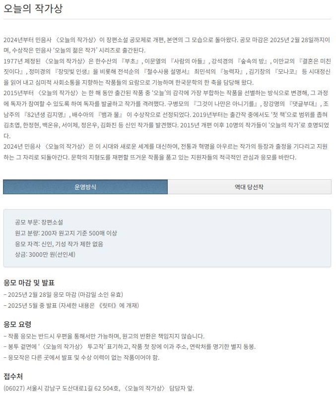 

오늘의 작가상

2024년부터 민음사 〈오늘의 작가상〉이 장편소설 공모제로 개편, 본연의 그 모습으로 돌아왔다. 
공모 마감은 2025년 2월 28일까지이며, 수상작은 민음사 ‘오늘의 젊은 작가’ 시리즈로 출간된다.

1977년 제정된 〈오늘의 작가상〉은 한수산의 『부초』, 이문열의 『사람의 아들』, 강석경의 『숲속의 방』, 
이만교의 『결혼은 미친 짓이다』, 정미경의 『장밋빛 인생』을 비롯해 전석순의 『철수사용 설명서』 최민석의 『능력자』, 
김기창의 『모나코』 등 시대정신을 읽어 내고 심미적 사회소통을 지향하는 작품들의 요람으로 기능하며 한국문학의 한 축을 담당해 왔다.

2015년부터 〈오늘의 작가상〉은 한 해 동안 출간된 작품 중 ‘오늘’의 감각에 가장 부합하는 작품을 선별하는 방식으로 변경해, 그 과정에 독자가 참여할 수 있도록 하여 독자를 발굴하고 작가를 격려했다. 구병모의 『그것이 나만은 아니기를』, 장강명의 『댓글부대』, 
조남주의 『82년생 김지영』, 배수아의 『뱀과 물』 이 수상작으로 선정되었다. 

2019년부터는 출간작 중에서도 ‘첫 책’으로 범위를 좁혀 김초엽, 한정현, 백온유, 서이제, 정은우, 김화진 등 신인 작가를 발견했다. 2015년 개편 이후 10명의 작가들이 ‘오늘의 작가’로 호명되었다.
2024년 민음사 〈오늘의 작가상〉은 이 시대와 새로운 세계를 대신하여, 전통과 혁명을 아우르는 작가의 등장과 출정을 기다리고 지원하는 그 자리로 되돌아간다. 문학의 지형도를 재편할 뜨거운 작품을 품고 있는 지원자들의 적극적인 관심과 응모를 바란다.

공모 부문: 장편소설

원고 분량: 200자 원고지 기준 500매 이상

응모 자격: 신인, 기성 작가 제한 없음

상금: 3000만 원(선인세)

응모 마감 및 발표
– 2025년 2월 28일 응모 마감 (마감일 소인 유효)
– 2025년 5월 중 발표 (자세한 내용은 《릿터》에 개재)

응모 요령
– 작품 응모는 반드시 우편을 통해서만 가능하며, 원고의 반환은 책임지지 않습니다.
– 봉투 겉면에 ‘〈오늘의 작가상〉 투고작’ 표기하고, 작품 첫 장에 이과 주소, 연락처를 명기한 별지 동봉.
– 응모작은 다른 곳에서 발표 및 수상 이력이 없는 작품이어야 함.

접수처
(06027) 서울시 강남구 도산대로1길 62 504호, 〈오늘의 작가상〉 담당자 앞.

https://ilovecontest.com/munhak/board/bbs/board.php?bo_table=contest&wr_id=3973&sub_wr_4=%EB%AF%BC%EC%9D%8C%EC%82%AC

