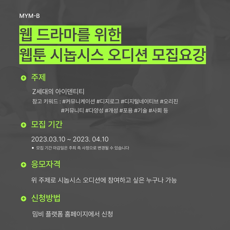 
MYM-B
웹 드라마를 위한
웹툰 시놉시스 오디션 모집요강

+ 주제
   Z세대의 아이덴티티
   참고 키워드 : #커뮤니케이션 #디지로그 #디지털네이티브 #오리진
                       #커뮤니티 #다양성 #개성 #포용 #기술 #사회 등
 
+ 모집 기간
   2023.03.10 ~ 2023. 04.10
   * 모집 기간 마감일은 주최 측 사정으로 변경될 수 있습니다.

+ 응모자격
   위 주제로 시놉시스 오디션에 참여하고 싶은 누구나 가능

+ 신청방법
   밈비 플랫폼 홈페이지에서 신청
