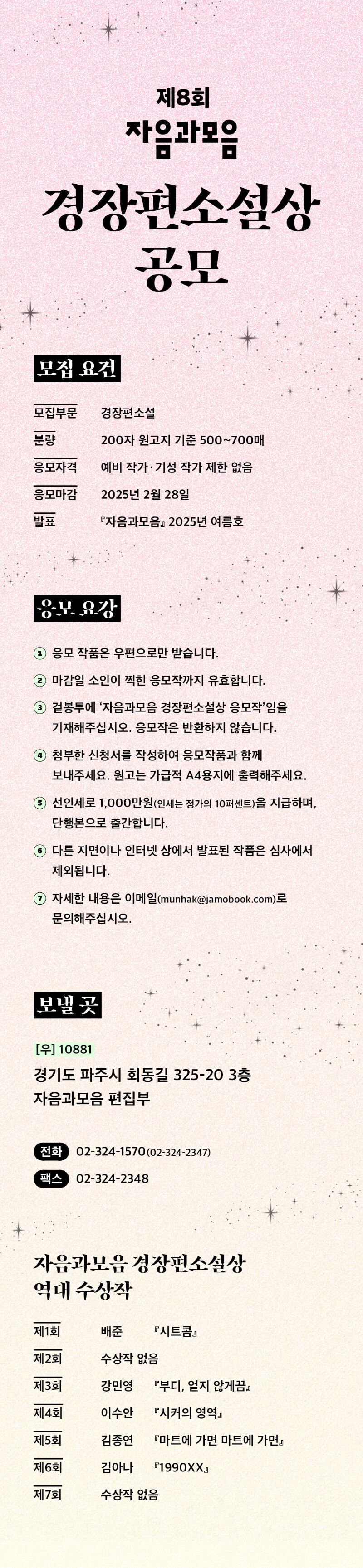 

제8회 자음과모음 경장편소설상 공모


[모집요건]

- 모집부문 : 경장편소설
- 분량 : 200자 원고지 기준 500~700매
- 응모자격 : 예비 작가‧기성 작가 제한 없음
- 응모마감 : 2025년 2월 28일
- 발표 : 『자음과모음』 2025년 여름호


[응모 요강]
1) 응모 작품은 우편으로만 받습니다.
2) 마감일 소인이 찍힌 응모작까지 유효합니다
3) 겉봉투에 ‘자음과모음 경장편소설상 응모작’임을 기재해주십시오. 응모작은 반환하지 않습니다.
4) 첨부한 신청서를 작성하여 응모작품과 함께 보내주세요. 원고는 가급적 A4용지에 출력해주세요.
5) 선인세로 1,000만원(인세는 정가의 10퍼센트)을 지급하며, 단행본으로 출간합니다.
6) 다른 지면이나 인터넷 상에서 발표된 작품은 심사에서 제외됩니다.
7) 자세한 내용은 이메일(munhak@jamobook.com)로 문의해주십시오.


[보낼 곳]
(우) 10881 
경기도 파주시 회동길 325-20 3층, 자음과모음 편집부
전화 02-324-1570(02-324-2347)
팩스 02-324-2348

[자음과모음 경장편소설상 역대수상작]

- 제1회 배준, <시트콤>
- 제2회 수상작 없음
- 제3회 강민영, <부디, 얼지 않게끔>
- 제4회 이수안, <시커의 영역>
- 제5회 김종연, <마트에 가면 마트에 가면>
- 제6회 김아나, <1990XX>
- 제7회 수상작 없음

