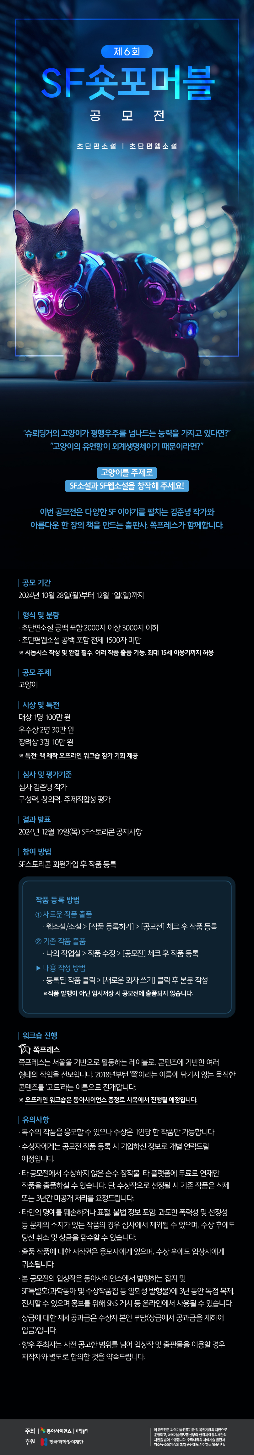 

제6회
SF숏포머블 공모전
초단편소설 초단편 웹소설

슈뢰딩거의 고양이가 평행우주를 넘나드는 능력을 가지고 있다면?
고양이의 유연함이 외계생명체이기 때문이라면?

고양이를 주제로
SF소설과 SF웹소설을 창작해 주세요!

이번 공모전은 다양한 SF 이야기를 펼치는 김준녕 작가와
아름다운 한 장의 책을 만드는 출판사, 쪽프레스가 함께합니다.

공모 기간
2024년 10월 28일(월)부터 12월 1일(일)까지

형식 및 분량
초단편소설 공백포함 2000자 이상 3000자 이하
초단편소설 공백포함 전체 1500자 미만
※시놉시스 작성 및 완결 필수, 여러 작품 출품 가능, 최대 15세 이용가까지 허용

공모 주제
고양이

시상 및 특전
대상 1명 100만원
우수상 2명 30만원
장려상 3명 10만원
※특전: 책 제작 오프라인 워크숍 참가 기회 제공

심사 및 평가기준
심사 김준녕 작가
구성력, 창의력, 주제적합성 평가

결과 발표
2024년 12월 19일(목) SF스토리콘 공지사항

참여 방법
SF스토리콘 회원가입 후 작품 등록

작품 등록 방법
① 새로운 작품 출품
웹소설/소설 - 작품 등록하기 - 공모전 체크 후 작품 등록

② 기존 작품 출품
나의 작업실 - 작품 수정 - 공모전 체크 후 작품 등록

▶ 내용 작성 방법
등록된 작품 클릭 - 새로운 회차 쓰기 클릭 후 본문 작성
※작품 발행이 아닌 임시저장 시 공모전에 출품되지 않습니다.

워크숍 진행
쪽프레스
쪽프레스는 서울을 기반으로 활동하는 레이블로, 콘텐츠에 기반한 여러
형태의 작업을 선보입니다. 2018년부턴 '쪽'이라는 이름에 담기지 않는 묵직한
콘텐츠를 '고트'라는 이름으로 전개합니다.
※ 오프라인 워크숍은 동아사이언스 충정로 사옥에서 진행될 예정입니다.

유의사항
복수의 작품을 응모할 수 있으나 수상은 1인당 한 작품만 가능합니다

수상자에게는 공모전 작품 등록시 기입하신 정보로 개별 연락드릴 예정입니다.

타 공모전에서 수상하지 않은 순수 창작물, 타 플랫폼에 무료로 연재한
작품을 출품하실 수 있습니다. 단, 수상작으로 선정될 시 기존 작품은 삭제
또는 3년간 미공개 처리를 요청드립니다.

타인의 명예를 훼손하거나 표절, 불법 정보 포함, 과도한 폭력성 및 선정성
등 문제의 소지가 있는 작품의 경우 심사에서 제외될 수 있으며, 수상 후에도 당선 취소 및 상금을 환수할 수 있습니다.

출품 작품에 대한 저작권은 응모자에게 있으며, 수상 후에도 입상자에게
귀소됩니다.

본 공모전의 입상작은 동아사이언스에서 발행하는 잡지 및
SF특별호(과학동아 및 수상작품집 등 일회성 발행물)에 3년 동안 독점 복제,
전시할 수 있으며 홍보를 위해 SNS 게시 등 온라인에서 사용될 수 있습니다.

상금에 대한 제세공과금은 수상자 본인 부담(상금에서 공과금을 제하여 입금)입니다.

향후 주최자는 사전 공고한 범위를 넘어 입상작 및 출판물을 이용할 경우
저작자와 별도로 합의할 것을 약속드립니다.

주최 동아사이언스, 과학동아 
후원 한국과학창의재단

이 공모전은 과학기술진흥기금 및 복권기금의 재원으로 운영되고, 과학기술정보통신부와 한국과학창의재단의 
지원을 받아 수행됩니다. 우리나라의 과학기술 발전과 저소득, 소외계층의 복지 증진에도 기여하고 있습니다.

