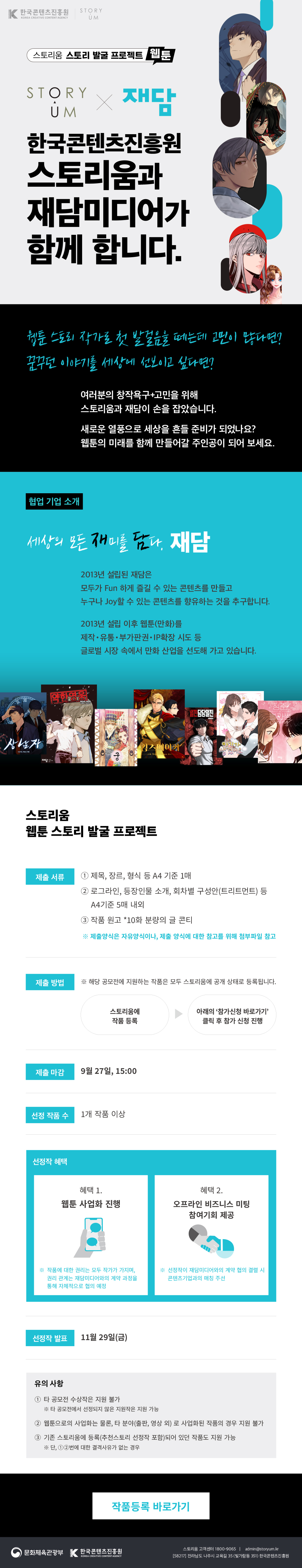

웹툰 스토리 발굴 프로젝트
웹툰 스토리 발굴 프로젝트  ★STORYUM X 재담★

한국콘텐츠진흥원스토리움과 재담미디어가 함께 합니다. 
웹툰 작가로 첫 발걸음을 떼는데 고민이 많다면?
꿈꾸던 이야기를 세상에 선보이고 싶다면?
여러분의 창작욕구+고민을 위해
스토리움과 재담이 손을 잡았습니다.  
새로운 열풍으로 세상을 흔들 준비가 되었나요?
웹툰의 미래를 함께 만들어갈 주인공이 되어 보세요.  

협업 기업 소개
세상의 모든 재미를 담다. 재담
2013년 설립된 재담은
모두가 Fun 하게 즐길 수 있는 콘텐츠를 만들고
누구나 Joy할 수 있는 콘텐츠를 향유하는 것을 추구합니다.  
2013년 설립 이후 웹툰(만화)를 제작•유통•부가판권•IP확장 시도 등
글로벌 시장 속에서 만화 산업을 선도해 가고 있습니다.  

제출 서류
①제목, 장르, 형식 등 A4 기준 1매
②로그라인, 등장인물 소개, 회차별구성안(트리트먼트) 등 A4기준 5매 내외
③작품 원고 *10화 분량의 글 콘티
 ※ 제출양식은 자유양식이나, 제출 양식에 대한 참고를 위해 첨부파일 참고

제출방법
※ 해당 공모전에 지원하는 작품은 모두 스토리움에 공개 상태로 등록됩니다.
01. 스토리움에 작품 등록
02. 아래의 참가신청 바로가기 클릭 후 참가 신청 진행

제출마감
9월 27일, 15:00

선정 작품 수 
1개 작품 이상

선정작 혜택
혜택 1. 웹툰 사업화 진행
※ 작품에 대한 권리는 모두 작가가 가지며, 권리 관계는 재담미디어와의 계약 과정을 통해 자체적으로 협의 예정  
혜택 2. 오프라인 비즈니스 미팅 참여기회 제공
※ 선정작이 재담미디어와의 계약 협의 결렬 시 콘텐츠기업과의 매칭 주선

선정작 발표
11월 29일(금)

유의 사항
① 타 공모전 수상작은 지원 불가
※ 타 공모전에서 선정되지 않은 지원작은지원 가능
②웹툰으로의 사업화는 물론, 타 분야(출판, 영상 외) 로 사업화된작품의 경우 지원 불가
③기존 스토리움에 등록(추천스토리 선정작 포함)되어 있던 작품도 지원 가능
※단, ①②번에 대한 결격사유가 없는 경우

참가신청 바로가기
참가등록 바로가기


