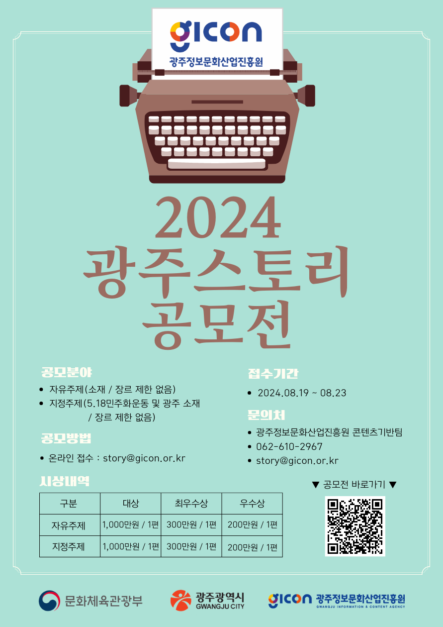 
GICON 광주정보문화산업진흥원
2024 광주스토리 공모전
공모분야
- 자유주제(소재 / 장르 제한 없음)
- 지정주제 (5.18민주화운동 및 광주 소재 / 장르 제한 없음)
접수기간
- 2024.08.19 ~ 08.23
공모방법
- 온라인 접수 : story@gicon.or.kr
문의처
- 광주정보문화산업진흥원 콘텐츠기반팀
- 062-610-2967
- story@gicon.or.kr
시상내역
구분 대상 최우수상 우수상
자유주제 1,000만원 / 1편 300만원 / 1편 200만원 / 1편
지정주제 1,000만원 / 1편 300만원 / 1편 200만원 / 1편
공모전 바로가기
