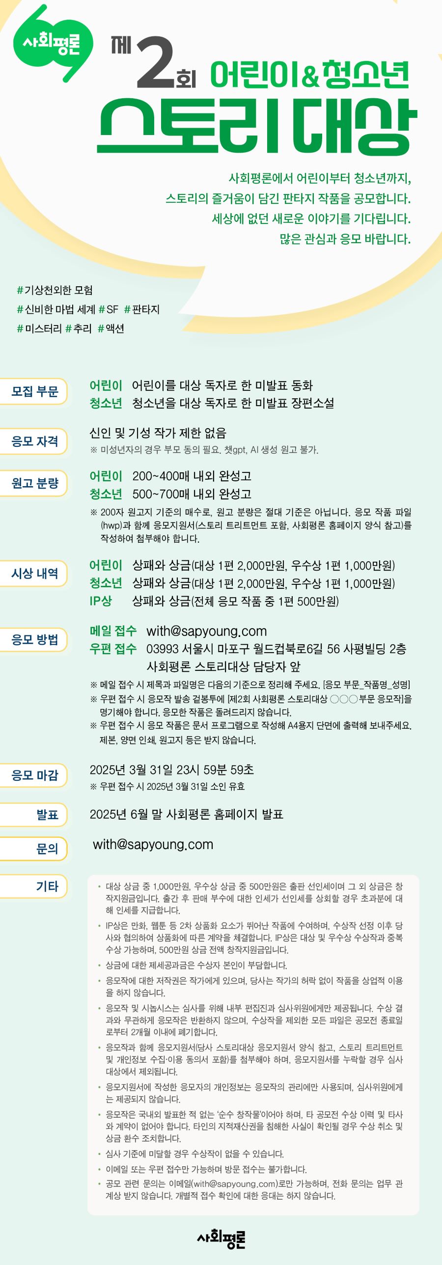 

제2회 사회평론 어린이·청소년 스토리대상 

사회평론에서 어린이부터 청소년까지, 
스토리의 즐거움이 담긴 판타지 작품을 공모합니다. 
#기상천외한 모험 #신비한 마법 세계 
#SF #판타지 #미스터리 #추리 #액션 
세상에 없던 새로운 이야기를 기다립니다. 
많은 관심과 응모 바랍니다.

모집 부문
어린이	어린이를 대상 독자로 한 미발표 동화
청소년	청소년을 대상 독자로 한 미발표 장편소설

응모 자격
신인 및 기성 작가 제한 없음
※ 미성년자의 경우 부모 동의 필요. 챗gpt, AI 생성 원고 불가.

원고 분량
어린이	200~400매 내외 완성고
청소년	500~700매 내외 완성고
※ 200자 원고지 기준의 매수로, 원고 분량은 절대 기준은 아닙니다. 응모 작품 파일(hwp)과 함께 응모지원서(스토리 트리트먼트 포함, 사회평론 홈페이지 양식 참고)를 작성하여 첨부해야 합니다.

시상 내역
대상	상패와 상금 2,000만원 (어린이와 청소년 부문 각 1편) 
우수상	상패와 상금 1,000만원 (어린이와 청소년 부문 각 1편) 
IP상	상패와 상금 500만원 (전체 응모 작품 중 1편)

응모 방법
이메일	with@sapyoung.com
우편	03993 서울시 마포구 월드컵북로6길 56 사평빌딩 2층
	사회평론 스토리대상 담당자 앞
※ 메일 접수 시 제목과 파일명은 다음의 기준으로 정리해 주세요. [응모 부문_작품명_성명]
※ 우편 접수 시 응모작 발송 겉봉투에 [제1회 사회평론 스토리대상 ㅇㅇㅇ 부문 응모작]을 명기해야 합니다. 응모한 작품은 돌려드리지 않습니다. 
※ 우편 접수 시 응모 작품은 문서 프로그램으로 작성해 A4용지 단면에 출력해 보내주세요. 제본, 양면 인쇄, 원고지 등은 받지 않습니다. 

응모 마감
2025년 3월 31일 23시 59분 59초
※ 우편 접수 시 2025년 3월 31일 소인 유효

발표
2025년 6월 말 사회평론 홈페이지


- 대상 상금 중 1,000만원, 우수상 상금 중 500만원은 출판 선인세이며 그 외 상금은 창작지원금입니다. 출간 후 판매 부수에 대한 인세가 선인세를 상회할 경우 초과분에 대해 인세를 지급합니다.
- IP상은 만화, 웹툰 등 2차 상품화 요소가 뛰어난 작품에 수여하며, 수상작 선정 이후 당사와 협의하여 상품화에 따른 계약을 체결합니다. IP상은 대상 및 우수상 수상작과 중복 수상 가능하며, 500만원 상금 전액 창작지원금입니다.
- 상금에 대한 제세공과금은 수상자 본인이 부담합니다.
- 응모작에 대한 저작권은 작가에게 있으며, 당사는 작가의 허락 없이 작품을 상업적 이용을 하지 않습니다.
- 응모작 및 시놉시스는 심사를 위해 내부 편집진과 심사위원에게만 제공됩니다. 수상 결과와 무관하게 응모작은 반환하지 않으며, 수상작을 제외한 모든 파일은 공모전 종료일로부터 2개월 이내에 폐기합니다.
- 응모작과 함께 응모지원서(당사 스토리대상 응모지원서 양식 참고, 스토리 트리트먼트 및 개인정보 수집·이용 동의서 포함)를 첨부해야 하며, 응모지원서를 누락할 경우 심사 대상에서 제외됩니다. 
- 응모지원서에 작성한 응모자의 개인정보는 응모작의 관리에만 사용되며, 심사위원에게는 제공되지 않습니다.
- 응모작은 국내외 발표한 적 없는 ‘순수 창작물’이어야 하며, 타 공모전 수상 이력 및 타사와 계약이 없어야 합니다. 타인의 지적재산권을 침해한 사실이 확인될 경우 수상 취소 및 상금 환수 조치합니다.
- 심사 기준에 미달할 경우 수상작이 없을 수 있습니다.
- 이메일 또는 우편 접수만 가능하며 방문 접수는 불가합니다. 
- 공모 관련 문의는 이메일(with@sapyoung.com)로만 가능하며, 전화 문의는 업무 관계상 받지 않습니다. 개별적 접수 확인에 대한 응대는 하지 않습니다. 


