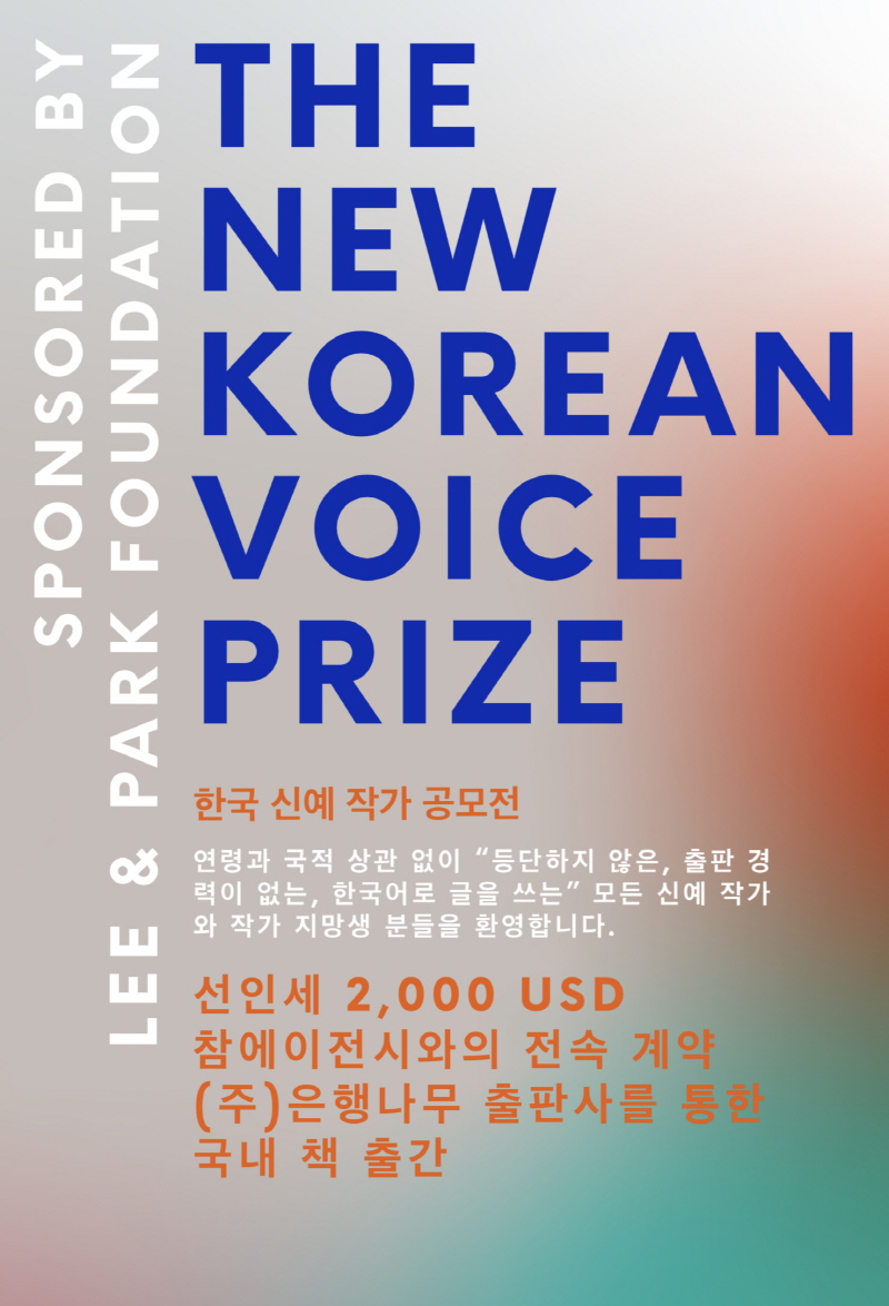 
THE NEW KOREAN VOICE PRIZE
SPONSORED BY LEE & PARK FOUNDATION
한국 신예 작가 공모전
연령과 국적 상관 없이 “등단하지 않은, 출판 경력이 없는, 한국어로 글을 쓰는” 모든 신예 작가와 작가 지망생 분들을 환영합니다.
선인세 2,000 USD
참에이전시와의 전속 계약 ㈜은행나무 출판사를 통한 국내 책 출간
