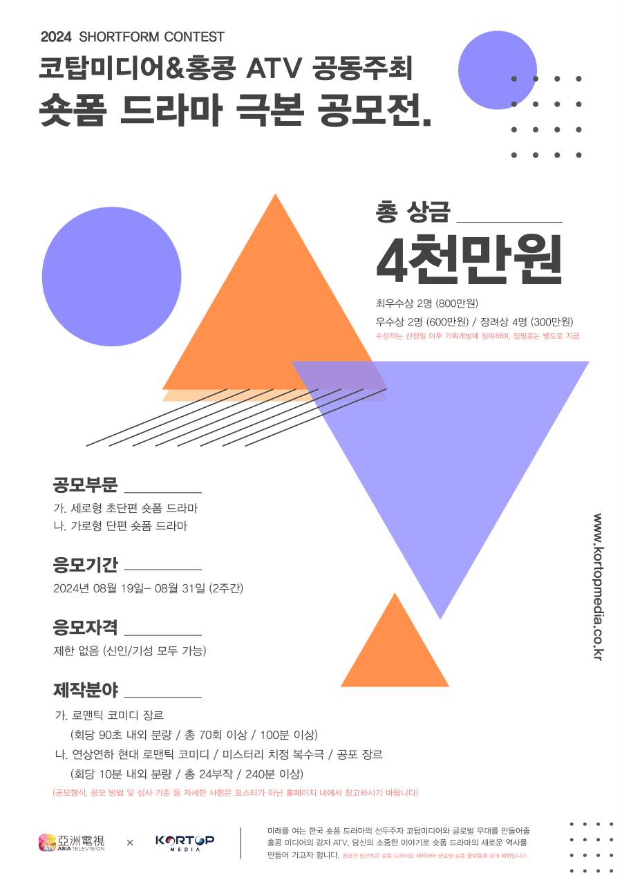 

2024 SHORTFORM CONTEST
코탑미디어&홍콩 ATV 공동주최
숏폼 드라마 극본 공모전.
총 상금
4천만원
최우수상 2명 (800만원)
우수상 2명 (600만원) / 장려상 4명 (300만원)
수상자는 선정일 이후 기획개발에 참여하며. 집필료는 벌도로 지급

공모부문
가. 세로형 초단편 숏폼 드라마
나, 가로형 단편 숏폼 드라마
응모기간
2024년 08월 19일- 08월 31일 (2주간)
응모자격
제한 없음 (신인/기성 모두 가능)
제작분야
가. 로맨틱 코미디 장르
(회당 90초 내외 분량 / 총 70회 이상 / 100분 이상)
나. 연상연하 현대 로맨틱 코미디 / 미스터리 치정 복수극 / 공포 장르
(회당 10분 내외 분량 / 총 24부작 / 240분 이상)
(공모형식, 응모 방법 및 심사 기준 등 자세한 사항은 포스터가 아닌 홈메이지 내에서 참고하시기 바랍니다)

미래를 여는 한국 숏폼 드라마의 선두주자 코탑미디어와 글로벌 무대를 만들어줄
홍콩 미디어의 강자 ATV, 당신의 소중한 이야기로 숏폼 드라마의 새로운 역사를
만들어 가고자 합니다. 공모전 당선작은 숫품 드라마로 제작되어 글로벌 숫품 플엇품에 공개 예정입니다.
www.kortopmedia.co.kr



