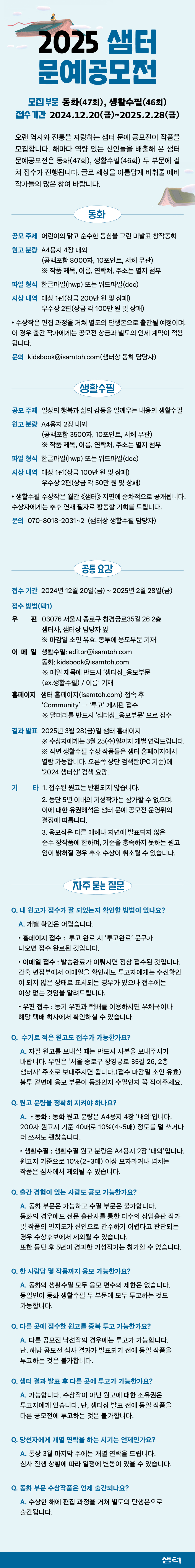 

2025 샘터 문예공모전

모집 부문 동화(47회), 생활수필(46회)
접수기간 2024.12.20(금)~2025.2.28(금)

오랜 역사와 전통을 자랑하는 샘터 문예 공모전이 작품을 모집합니다. 
해마다 역량 있는 신인들을 배출해 온 샘터 문예공모전은 
동화(47회), 생활수필(46회) 두 부문에 걸쳐 접수가 진행됩니다. 
글로 세상을 아름답게 비춰줄 예비 작가들의 많은 참여 바랍니다.

[동화] 

○ 공모 주제 
어린이의 맑고 순수한 동심을 그린 미발표 창작동화

○ 원고 분량 
A4용지 4장 내외
(공백포함 8000자, 10포인트, 서체 무관)
※ 작품 제목, 이름, 연락처, 주소는 별지 첨부

○ 파일 형식 
한글파일(hwp), 워드파일(doc)

○ 시상 내역 
‣ 대상 1편(상금 200만 원 및 상패)
‣ 우수상 2편(상금 각 100만 원 및 상패)
※ 수상작은 편집 과정을 거쳐 별도의 단행본으로 출간될 예정이며, 
이 경우 출간 작가에게는 공모전 상금과 별도의 인세 계약이 적용됩니다.

○ 문의 
kidsbook@isamtoh.com(샘터상 동화 담당자)


[생활수필] 

○ 주제 
일상의 행복과 삶의 감동을 일깨우는 생활수필

○ 원고 분량 
A4용지 2장 내외
(공백 포함 3500자, 10포인트, 서체 무관)
※ 작품 제목, 이름, 연락처, 주소는 별지 첨부

○ 파일 형식 
한글파일(hwp), 워드파일(doc)

○ 시상 내역 
‣ 대상 1편(상금 100만 원 및 상패)
‣ 우수상 2편(상금 각 50만 원 및 상패)
※ 생활수필 수상작은 월간 《샘터》 지면에 순차적으로 공개됩니다. 
수상자에게는 추후 연재 필자로 활동할 기회를 드립니다.

○ 문의 
070-8018-2031, 070-8018-2032(샘터상 생활수필 담당자)


[공통요강] 

○ 접수 기간
2024년 12월 20일(금) ~ 2025년 2월 28일(금)

○ 접수 방법(택1)
1. 우편 03076 서울시 종로구 창경궁로35길 26 2층 샘터사, 샘터상 담당자 앞
※ 마감일 소인 유효, 봉투에 응모부문 기재

2. 이메일 
생활수필: editor@isamtoh.com
동화: kidsbook@isamtoh.com
※ 메일 제목에 반드시 ‘샘터상_응모부문(ex.생활수필) / 이름’ 기재

3. 홈페이지 www.isamtoh.com 접속 후 ‘Community’ - ‘투고’ 게시판 접수
※ 말머리를 반드시 ‘샘터상_응모부문’으로 접수

○ 결과 발표
2025년 3월 28일(금) 샘터 홈페이지
※ 수상자에게는 3월 25(수)일까지 개별 연락드립니다.
※ 작년 생활수필 수상 작품들은 샘터 홈페이지(www.isamtoh.com)에서 열람 가능합니다. 
오른쪽 상단 검색란(샘터 홈페이지 PC버전 기준)에 ‘2024 샘터상’ 검색 요망.

○ 기타
1. 접수된 원고는 반환되지 않습니다. 
2. 등단 5년 이내의 기성작가는 참가할 수 없으며, 
이에 대한 유권해석은 샘터 문예 공모전 운영위의 결정에 따릅니다. 
3. 응모작은 다른 매체나 지면에 발표되지 않은 순수 창작품에 한하며, 
기준을 충족하지 못하는 원고임이 밝혀질 경우 추후 수상이 취소될 수 있습니다.


[자주 묻는 질문] 

Q. 내 원고가 접수가 잘 되었는지 확인할 방법이 있나요?
A. 개별 확인은 어렵습니다.
‣ 샘터 홈페이지 접수 : 투고 완료 시 ‘투고완료’ 문구가 나오면 접수 완료된 것입니다.
‣ 이메일 접수 : 발송완료가 이뤄지면 정상 접수된 것입니다. 간혹 편집부에서 이메일을 확인해도 
투고자에게는 수신확인이 되지 않은 상태로 표시되는 경우가 있으나 접수에는 이상 없는 것임을 알려드립니다.
‣ 우편 접수 : 등기 우편과 택배를 이용하시면 우체국이나 해당 택배 회사에서 확인하실 수 있습니다.

Q. 수기로 적은 원고도 접수가 가능한가요?
A. 자필 원고를 보내실 때는 반드시 사본을 보내주시기 바랍니다. 
우편은 ‘서울 종로구 창경궁로 35길 26, 2층 샘터사’ 주소로 보내주시면 됩니다.(접수 마감일 소인 유효) 
봉투 겉면에 응모 부문이 동화인지 수필인지 꼭 적어주세요.

Q. 원고 분량을 정확히 지켜야 하나요?
A. 
‣ 동화 : 동화 원고 분량은 A4용지 4장 ‘내외’입니다.
 200자 원고지 기준 40매로 10%(4~5매) 정도를 덜 쓰거나 더 쓰셔도 괜찮습니다.
‣ 생활수필 : 생활수필 원고 분량은 A4용지 2장 ‘내외’입니다. 
원고지 기준으로 10%(2~3매) 이상 모자라거나 넘치는 작품은 심사에서 제외될 수 있습니다.

Q. 출간 경험이 있는 사람도 공모 가능한가요?
A. 동화 부문은 가능하고 수필 부문은 불가합니다. 동화의 경우에도 
전문 출판사를 통한 다수의 상업출판 작가 및 작품의 인지도가 신인으로 간주하기 어렵다고 판단되는 경우 
수상후보에서 제외될 수 있습니다. 또한 등단 후 5년이 경과한 기성작가는 참가할 수 없습니다.

Q. 한 사람당 몇 작품까지 응모 가능한가요?
A. 동화와 생활수필 모두 응모 편수의 제한은 없습니다. 
동일인이 동화 생활수필 두 부문에 모두 투고하는 것도 가능합니다.

Q. 다른 곳에 접수한 원고를 중복 투고 가능한가요?
A. 다른 공모전 낙선작의 경우에는 투고가 가능합니다. 
단, 해당 공모전 심사 결과가 발표되기 전에 동일 작품을 투고하는 것은 불가합니다.
 
Q. 샘터 결과 발표 후 다른 곳에 투고가 가능한가요?
A. 가능합니다. 수상작이 아닌 원고에 대한 소유권은 투고자에게 있습니다. 
단, 샘터상 발표 전에 동일 작품을 다른 공모전에 투고하는 것은 불가합니다.

Q. 당선자에게 개별 연락을 하는 시기는 언제인가요?
A. 통상 3월 마지막 주에는 개별 연락을 드립니다. 
심사 진행 상황에 따라 일정에 변동이 있을 수 있습니다.

Q. 동화 부문 수상작품은 언제 출간되나요?
A. 수상한 해에 편집 과정을 거쳐 별도의 단행본으로 출간됩니다.

○ 부문별 문의 
동화 kidsbook@isamtoh.com(샘터상 동화 담당자)
생활수필 070-8018-2031, 070-8018-2032 (샘터상 생활수필 담당자)
※ 샘터의 타 부서로 문의 시 정확한 답변을 드리기 어렵습니다. 
반드시 위의 부문별 연락처로 문의 바랍니다. 감사합니다.

