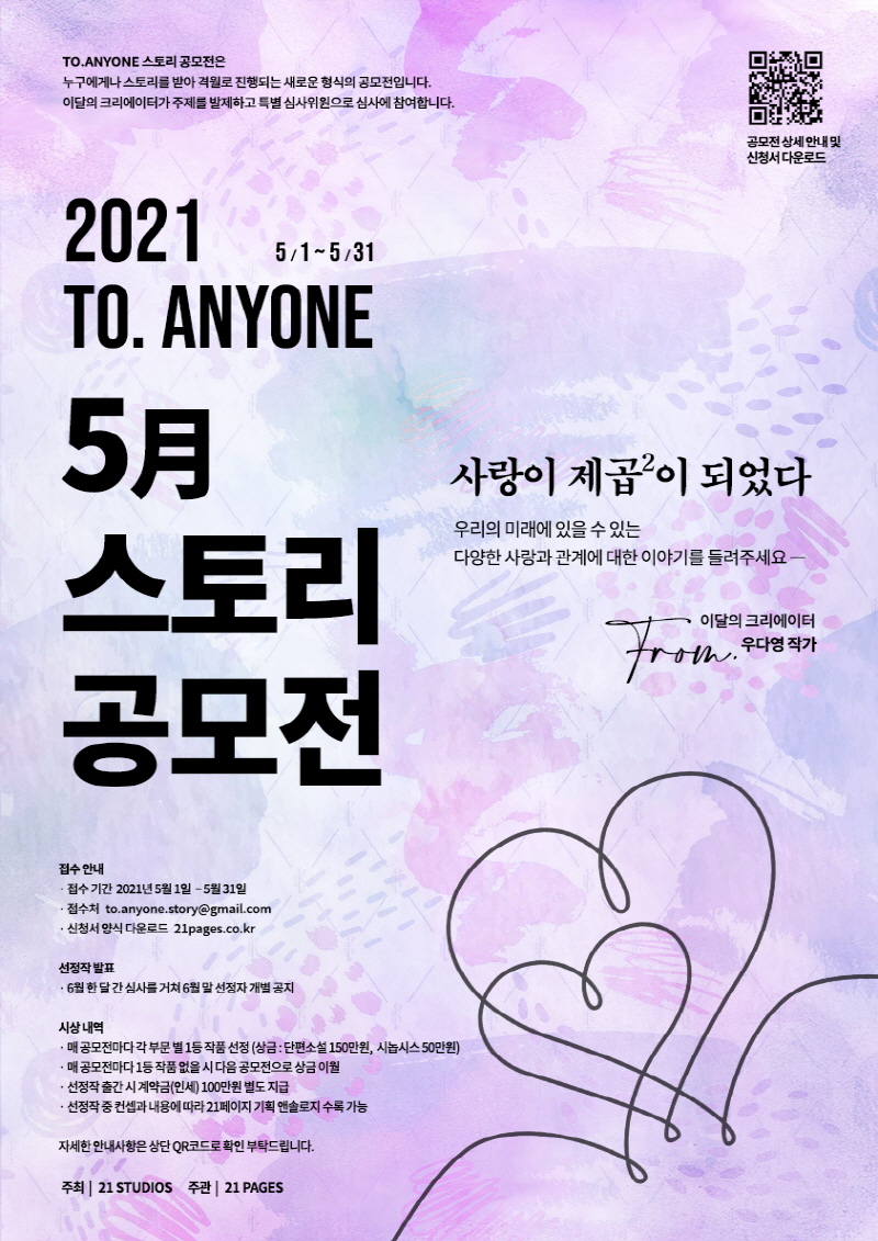 2021 TO.ANYONE
5月 스토리 공모전
접수안내
-접수기간 2021년5월1일-5월31일
-접수처 to.anyone.story@gmail.com
-신청서 양식 다운로드 21page.co.kr

선정작발표
-6월 한달간 심사를 거쳐 6월말 성정자 개별공지

시상내역
-매공모전마다 각 부문별 1등 작품 선정
-매 공모전마다 1등 작품없을시 다음공모전으로 상금이월
-선정작 출간 시 계약금(인세)100만원 별도 지급
-선정작 중 컨셉과 내용에 따라 21페이지 기획 엔솔로지 수록가능

자세한 안내사항은 상단 QR코드로 확인 부탁드립니다.


