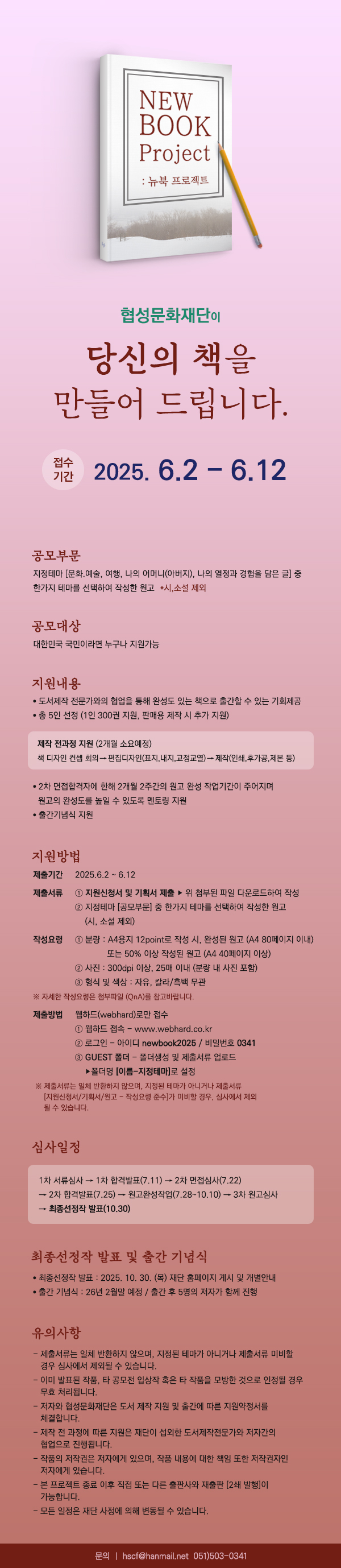 

협성문화재단이

당신의 책을 만들어 드립니다.

[접수기간] 
2025. 6.2 - 6.12

[공모부문]
지정테마 [문화.예술, 여행, 나의 어머니(아버지), 나의 열정과 경험을 담은 글] 중
한가지 테마를 선택하여 작성한 원고 *시,소설 제외

[공모대상]
대한민국 국민이라면 누구나 지원가능

[지원내용]
• 도서제작 전문가와의 협업을 통해 완성도 있는 책으로 출간할 수 있는 기회제공
• 총 5인 선정 (1인 300권 지원, 판매용 제작 시 추가 지원)

- 제작 전과정 지원 (2개월 소요예정)
책 디자인 컨셉 회의→편집디자인(표지,내지,교정교열)→제작(인쇄,후가공, 제본 등)

• 2차 면접합격자에 한해 2개월 2주간의 원고 완성 작업기간이 주어지며
원고의 완성도를 높일 수 있도록 멘토링 지원
• 출간기념식 지원

[지원방법]
- 제출기간 : 2025.6.2 ~ 6.12
- 제출서류
1. 지원신청서 및 기획서 제출 ▶ 위 첨부된 파일 다운로드하여 작성
2. 지정테마 [공모부문] 중 한가지 테마를 선택하여 작성한 원고
(시, 소설 제외)

- 작성요령
1. 분량 : A4용지 12point로 작성 시, 완성된 원고 (A4 80페이지 이내)
또는 50% 이상 작성된 원고 (A4 40페이지 이상)
2. 사진 : 300dpi 이상, 25매 이내 (분량 내 사진 포함)
3. 형식 및 색상 : 자유, 칼라/흑백 무관
※ 자세한 작성요령은 첨부파일 (QnA)를 참고바랍니다.

- 제출방법
웹하드(webhard)로만 접수
1. 웹하드 접속 - www.webhard.co.kr
2. 로그인 - 아이디 newbook2025 / 비밀번호 0341
3. GUEST 폴더 - 폴더생성 및 제출서류 업로드
▶폴더명 [이름-지정테마]로 설정
※ 제출서류는 일체 반환하지 않으며, 지정된 테마가 아니거나 제출서류
[지원신청서/기획서/원고 - 작성요령 준수]가 미비할 경우, 심사에서 제외
될 수 있습니다.

[심사일정]

1차 서류심사 → 1차 합격발표(7.11) → 2차 면접심사(7.22)
→ 2차 합격발표(7.25) → 원고완성작업(7.28~10.10) → 3차 원고심사
→ 최종선정작 발표(10.30)

[최종선정작 발표 및 출간 기념식]
• 최종선정작 발표 : 2025. 10. 30. (목) 재단 홈페이지 게시 및 개별안내
• 출간 기념식 : 26년 2월말 예정 / 출간 후 5명의 저자가 함께 진행

[유의사항]
- 제출서류는 일체 반환하지 않으며, 지정된 테마가 아니거나 제출서류 미비할
  경우 심사에서 제외될 수 있습니다.
- 이미 발표된 작품, 타 공모전 입상작 혹은 타 작품을 모방한 것으로 인정될 경우
  무효 처리됩니다.
- 저자와 협성문화재단은 도서 제작 지원 및 출간에 따른 지원약정서를
  체결합니다.
- 제작 전 과정에 따른 지원은 재단이 섭외한 도서제작전문가와 저자간의
  협업으로 진행됩니다.
- 작품의 저작권은 저자에게 있으며, 작품 내용에 대한 책임 또한 저작권자인
  저자에게 있습니다.
- 본 프로젝트 종료 이후 직접 또는 다른 출판사와 재출판 [2쇄 발행]이
  가능합니다.
- 모든 일정은 재단 사정에 의해 변동될 수 있습니다.

[문의] hscf@hanmail.net / 051) 503-0341


