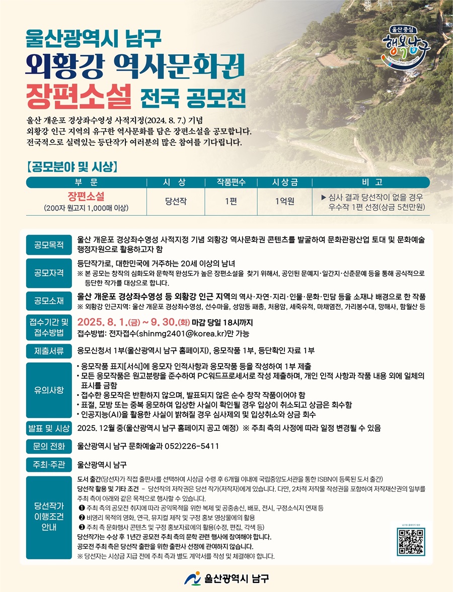 울산광역시 남구외황강 역사문화권장편소설 전국 공모전울산 개운포 경상좌수영성 사적지정(2024. 8. 7.) 기념외황강 인근 지역의 유구한 역사문화를 담은 장편소설을 공모합니다.전국적으로 실력있는 등단작가 여러분의 많은 참여를 기다립니다.□ 공모분야 및 시상- 부문 : 장편소설(200자 원고지 1,000매 이상)- 시상 : 당선작- 작품편수 : 1편- 시상금 : 1억원- 심사 결과 당선작이 없을 경우 우수작 1편 선정(상금 5천만 원)- 비고 : 심사 결과 당선작이 없을 경우 우수작 1편 선정(상금 5천만원)□ 공모목적울산 개운포 경상좌수영성 사적지정 기념 외황강 역사문화권 콘텐츠를 발굴하여 문화관광산업 토대 및 문화예술행정자원으로 활용하고자 함□ 공모자격등단작가로, 대한민국에 거주하는 20세 이상의 남녀※ 본 공모는 창작의 심화도와 문학적 완성도가 높은 장편소설을 찾기 위해서, 공인된 문예지·일간지·신춘문예 등을 통해 공식적으로 등단한 작가를 대상으로 합니다.□ 공모소재울산 개운포 경상좌수영성 등 외황강 인근 지역의 역사·자연·지리·인물·문화·민담 등을 소재나 배경으로 한 작품※ 외황강 인근지역: 울산 개운포 경상좌수영성, 선수마을, 성암동 패총, 처용암, 세죽유적, 마채염전, 가리봉수대, 망해사, 함월산 등□ 접수기간 및 접수방법접수기간 : 2025. 8. 1.(금) ~ 9. 30.(화) 마감 당일 18시까지접수방법 : 전자접수(shinmg2401@korea.kr)만 가능□ 제출서류응모신청서 1부(울산광역시 남구 홈페이지), 응모작품 1부, 등단확인 자료 1부□ 유의사항 응모작품 표지[서식]에 응모자 인적사항과 응모작품 등을 작성하여 1부 제출 모든 응모작품은 원고분량을 준수하여 PC워드프로세서로 작성 제출하며, 개인 인적 사항과 작품 내용 외에 일체의 표시를 금함 접수한 응모작은 반환하지 않으며, 발표되지 않은 순수 창작 작품이어야 함 표절, 모방 또는 중복 응모하여 입상한 사실이 확인될 경우 입상이 취소되고 상금은 회수함 인공지능(AI)을 활용한 사실이 밝혀질 경우 심사제외 및 입상취소와 상금 회수□ 발표 및 시상2025. 12월 중(울산광역시 남구 홈페이지 공고 예정) ※ 주최 측의 사정에 따라 일정 변경될 수 있음□ 문의 전화 울산광역시 남구 문화예술과 052)226-5411□ 주최·주관울산광역시 남구□ 당선작가 이행조건 안내도서 출간(당선자가 직접 출판사를 선택하여 시상금 수령 후 6개월 이내에 국립중앙도서관을 통한 ISBN이 등록된 도서 출간)당선작 활용 및 기타 조건 - 당선작의 저작권은 당선 작가(저작자)에게 있습니다. 다만, 2차적 저작물 작성권을 포함하여 저작재산권의 일부를 주최 측이 아래와 같은 목적으로 행사할 수 있습니다.1 주최 측의 공모전 취지에 따라 공익목적을 위한 복제 및 공중송신, 배포, 전시, 구정소식지 연재 등2 비영리 목적의 영화, 연극, 뮤지컬 제작 및 구정 홍보 영상물에의 활용3 주최 측 문화행사 콘텐츠 및 구정 홍보자료에의 활용(수정, 편집, 각색 등)당선작가는 수상 후 1년간 공모전 주최 측의 문학 관련 행사에 참여해야 합니다.공모전 주최 측은 당선작 출판을 위한 출판사 선정에 관여하지 않습니다.※ 당선자는 시상금 지급 전에 주최 측과 별도 계약서를 작성 및 체결해야 합니다.