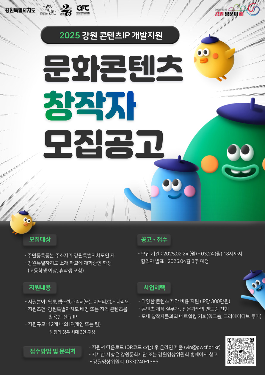 2025 강원 콘텐츠IP 개발지원문화콘텐츠 창작자 모집공고[모집대상]- 주민등록등본 주소지가 강원특별자치도인 자- 강원특별자치도 소재 학교에 재학중인 학생  (고등학생 이상, 휴학생 포함)[지원내용]- 지원분야: 웹툰, 웹소설, 캐릭터(또는 이모티콘), 시나리오- 지원조건: 강원특별자치도 배경 또는 지역 콘텐츠를 활용한 신규 IP- 지원규모: 12개 내외 IP(개인 또는 팀)  ※ 팀의 경우 최대 2인 구성[공고 · 접수]- 모집 기간 : 2025.02.24 (월)- 03.24 (월) 18시까지- 합격자 발표 : 2025.04월 3주 예정[사업혜택]- 다양한 콘텐츠 제작 비용 지원 (IP당 300만원)- 콘텐츠 제작 실무자, 전문가와의 멘토링 진행- 도내 창작자들과의 네트워킹 기회(워크숍, 크리에이티브 투어)[접수방법 및 문의처]- 지원서 다운로드 (QR코드 스캔) 후 온라인 제출 (vin@gwcf.or.kr)- 자세한 사항은 강원문화재단 또는 강원영상위원회 홈페이지 참고- 강원영상위원회 033)240-1386