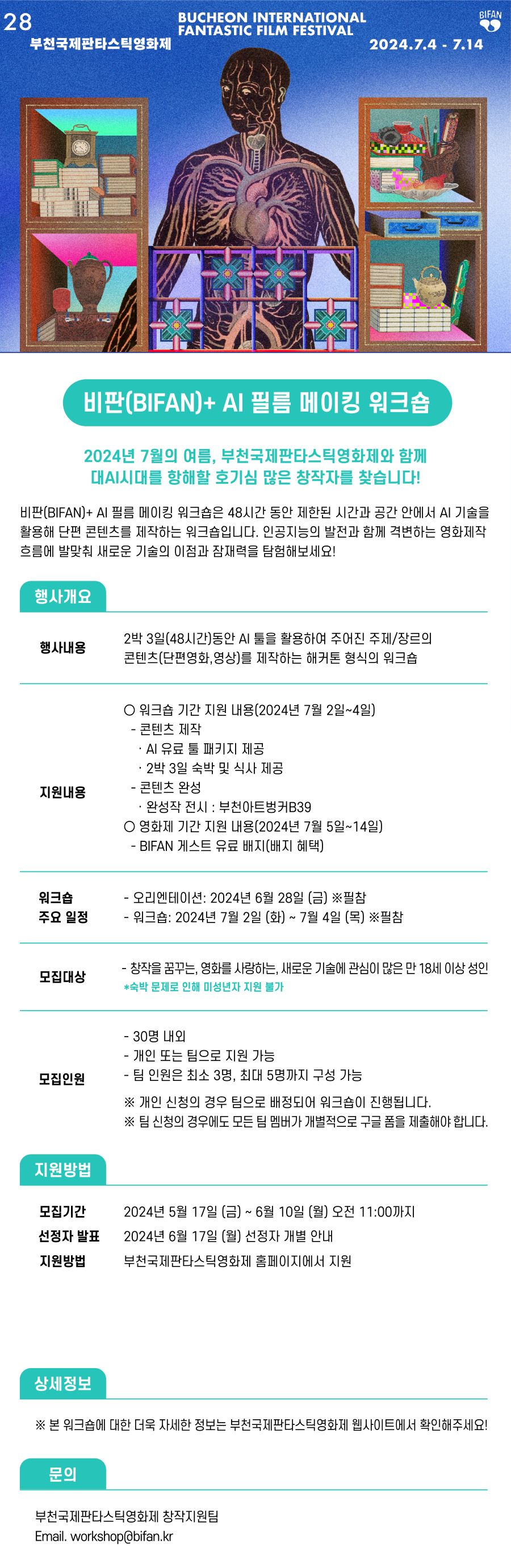 

부천판타스틱영화제 
BUCHEON INTERNATIONAL FANTASTIC FILM FESTIVAL 
2024.7.4 ~ 7.14 

비판(BIFAN)+ AI 필름 메이킹 워크숍

2024년 7월의 여름, 부천국제판타스틱영화제와 함께
대AI시대를 항해할 호기심 많은 창작자를 찾습니다!

비판(BIFAN)+ AI 필름 메이킹 워크숍은 48시간 동안 제한된 시간과 공간 안에서 AI 기술을
활용해 단편 콘텐츠를 제작하는 워크숍입니다. 인공지능의 발전과 함께 격변하는 영화제작
흐름에 발맞춰 새로운 기술의 이점과 잠재력을 탐험해보세요!

행사개요

행사내용
2박 3일(48시간)동안 AI 툴을 활용하여 주어진 주제/장르의
콘텐츠(단편영화,영상)를 제작하는 해커톤 형식의 워크숍

지원내용

○ 워크숍 기간 지원 내용(2024년 7월 2일~4일)
- 콘텐츠 제작
· AI 유료 툴 패키지 제공
· 2박 3일 숙박 및 식사 제공
- 콘텐츠 완성
· 완성작 전시 : 부천아트벙커B39
○ 영화제 기간 지원 내용(2024년 7월 5일~14일)
- BIFAN 게스트 유료 배지(배지 혜택)

워크숍 주요 일정
- 오리엔테이션: 2024년 6월 28일 (금) ※필참
- 워크숍: 2024년 7월 2일 (화) ~ 7월 4일 (목) ※필참

모집대상
- 창작을 꿈꾸는, 영화를 사랑하는, 새로운 기술에 관심이 많은 만 18세 이상 성인
*숙박 문제로 인해 미성년자 지원 불가

모집인원
- 30명 내외
- 개인 또는 팀으로 지원 가능
- 팀 인원은 최소 3명, 최대 5명까지 구성 가능
※ 개인 신청의 경우 팀으로 배정되어 워크숍이 진행됩니다.
※ 팀 신청의 경우에도 모든 팀 멤버가 개별적으로 구글 폼을 제출해야 합니다.

지원방법

모집기간 2024년 5월 17일 (금) ~ 6월 10일 (월) 오전 11:00까지

선정자 발표 2024년 6월 17일 (월) 선정자 개별 안내

지원방법 부천국제판타스틱영화제 홈페이지에서 지원

상세정보
※ 본 워크숍에 대한 더욱 자세한 정보는 부천국제판타스틱영화제 웹사이트에서 확인해주세요!

문의
부천국제판타스틱영화제 창작지원팀
Email. workshop@bifan.kr

