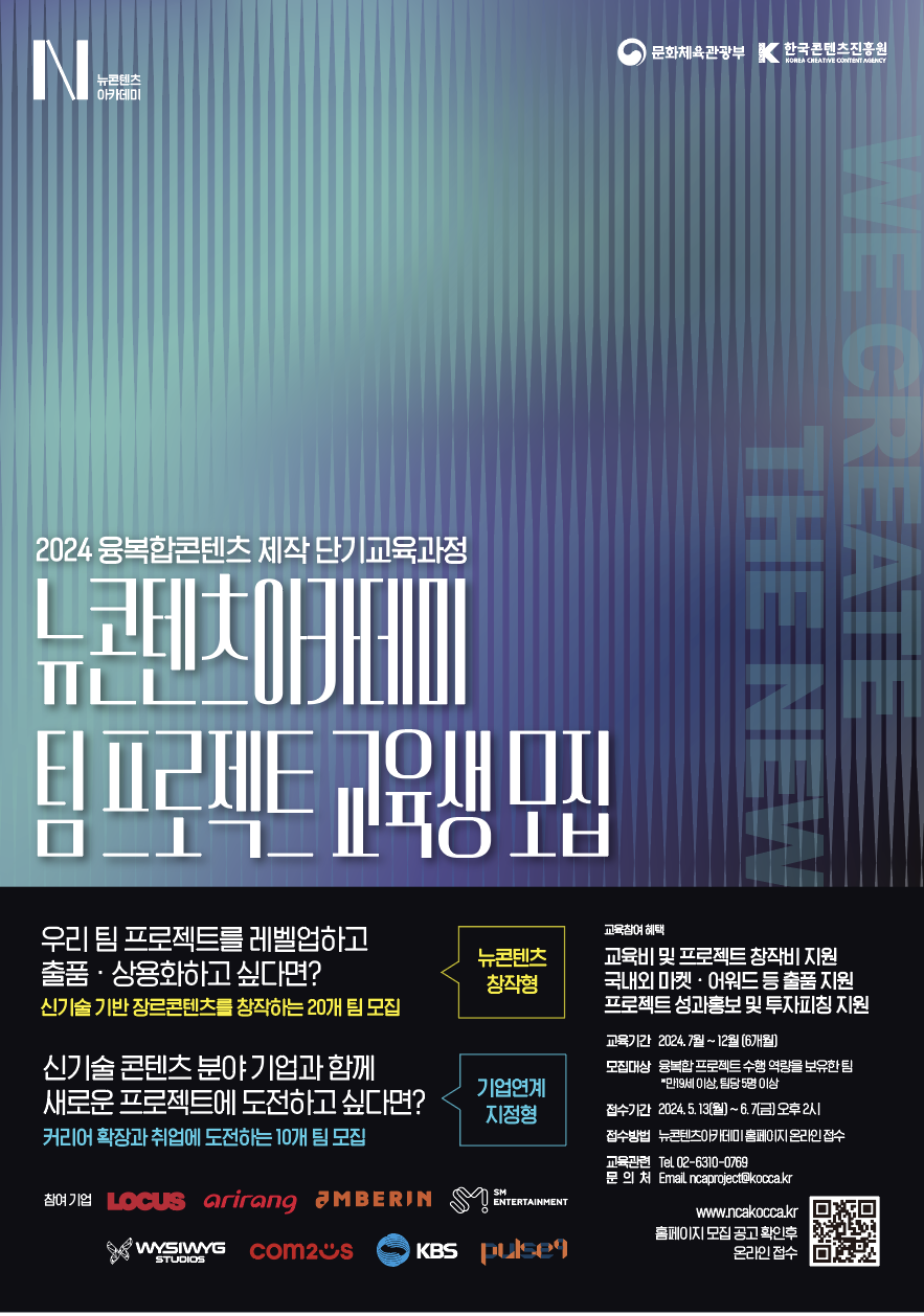
2024 융복합콘텐츠 제작 단기교육과정

뉴콘텐츠아카데미 팀 프로젝트 교육생 모집 


뉴콘텐츠 창작형 
우리 팀 프로젝트를 레벨업하고
출품 · 상용화하고 싶다면?
신기술 기반 장르콘텐츠를 창작하는 20개 팀 모집

기업연계 지정형 
신기술 콘텐츠 분야 기업과 함께
새로운 프로젝트에 도전하고 싶다면?
커리어 확장과 취업에 도전하는 10개 팀 모집


교육참여 혜택
교육비 및 프로젝트 창작비 지원
국내외 마켓 · 어워드 등 출품 지원
프로젝트 성과홍보 및 투자피칭 지원

교육기간 2024.7월~12월(6개월)
모집대상 융복합 프로젝트 수행 역량을 보유한 팀
*만19세 이상, 팀당 5명 이상
접수기간 2024.5.13[월)~6.7(금)오후 2시
접수방법 뉴콘텐츠이카데미 홈페이지 온라인 접수
교육관련 Tel 02-6310-0769
문 의 처 Email ncaproject@kocca.kr

참여기업
Locus arirang aMBERIN
SM ENTERTAINMENT
WYSIWYG STUDIOS
com2s
KBS
pulse9

www.ncakocca.kr
홈페이지 모집 공고 확인후 온라인 접수

