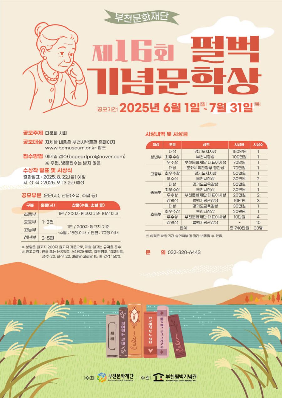 

[부천문화재단] 2025 제16회 펄벅기념문학상 공모전

❍ 공모대상 
- 초등·중등·고등부 : 전국 초·중·고등학생(학교밖 청소년 누구나)
- 청년부 : 1997년 이후 출생자 중 미등단 신인(1997년생 포함)

❍ 공모주제 : 다문화 사회

❍ 공모부문 : 운문(시), 산문(소설, 수필 등)
※ 자세한 내용은 부천시박물관 홈페이지 www.bcmuseum.or.kr 참조

❍ 접수방법 : 이메일 접수(bcpearlpro@naver.com)
※ 우편, 방문접수는 받지않음

❍ 수상작 발표 및 시상식
- 결과발표 : 2025. 8. 22.(금) (예정) 
- 시상식 :  2025. 9. 13.(토) (예정) 

❍ 접수기간 : 2025. 6. 1. ~ 2025. 7. 31.

❍ 대    상  
- 초등·중등·고등 : 해당 연령 학생(학교 밖 청소년 포함)
- 청년부 : 1997년 이후 출생자 중 미등단 신인(1997년생 포함)
- 전국 대상(지역제한 없음) 

❍ 주    제 : 다문화 사회

❍ 공모부문 : 운문(시), 산문(소설, 수필 등)  
- 운문(시) 초등·중등·고등 1~3편 / 청년부 3~5편
- 산문(소설, 수필 등)  초등부 1편/ 200자 원고지 기준 10장 내외 / 중등·고등·청년부 1편/ 200자 원고지 기준 수필 15장 이내, 단편 70장 이내

❍ 원고규격 
- 형      식 : 한글 또는 MS워드로 작성
- 편집용지 : A4용지(세로)
- 글자모양 : 휴먼명조, 13포인트
- 용지여백 : 상·하 20, 좌우 20, 머리말·꼬리말 15
- 문단모양 : 줄간격 160%

❍ 공모방법 : 공모 신청서에 의거 원고규격에 맞추어 제출
                     이메일 접수(bcpearlpro@naver.com)

❍ 시상내역 및 시상금
전체 30명, 총 740만원

청년부 
- 대상(1) 경기도지사상 150만원
- 최우수상(1) 부천시장상 100만원
- 우수상(1) 부천문화재단 대표이사상 70만원

고등부
- 대상(1) 문화체육관광부 장관상 70만원
- 최우수상(1) 경기도지사상 50만원
- 우수상(2) 부천시장상 30만원

중등부
- 대상(1) 경기도교육감상 50만원
- 최우수상(1) 부천시장상 30만원
- 우수상(2) 부천문화재단 대표이사상 20만원
- 장려상 (3) 펄벅기념관장상 10만원

초등부
- 대상(1) 경기도교육감상 30만원
- 최우수상(1) 부천시장상 20만원
- 우수상(4) 부천문화재단 대표이사상 10만원
- 장려상 (3) 펄벅기념관장상 시상금 없음

※ 상격은 해당기관 승인여부에 따라 변동될 수 있음

❍ 문의 032-320-6443

