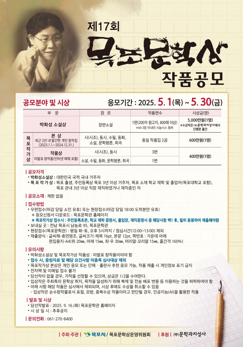 

제17회 목포문학상 작품공모

응모기간 : 2025. 5. 1(목) ~ 5.30(금)

공모분야 및 시상
■ 박화성 소설상 / 장편소설 / 1편(200자 원고지, 800매 이상) *A4 3장 이내의 시놉시스 첨부 /  5,000만원(1명) *수상작은 (주)문학과지성사에서
단행본 출간

■ 목포작가상
- 본 상 (최근 2년 내 발간한 개인 창작집(2023.1.1 .~ 2024.12.31.)) / 시(시조), 동시, 수필, 동화, 소설, 문학평론, 희곡 / 동일 작품집 2권 / 600만원(1명)
- 작품상 (미발표 창작품(인터넷 매체 포함)) / 시(시조), 동시 / 3편 / 400만원(1명)
- 작품상 (미발표 창작품(인터넷 매체 포함)) / 소설, 수필, 동화, 문학평론, 희곡 / 1편 / 400만원(1명)

| 공모자격
• 박화성소설상 : 대한민국 국적 국내 거주자
• 목포작가상 : 목포 출생, 주민등록상 목포 3년 이상 거주자, 목포 소재 학교 재학 및 졸업자(목포대학교 포함),
목포 관내 3년 이상 직장 재직하였거나 재직중인 자

| 공모소재 : 제한 없음

| 접수방법
• 우편접수(마감 당일 소인 유효) 또는 현장접수(마감 당일 18:00 도착분만 유효)
※ 응모신청서 다운로드 : 목포문학관 홈페이지
※ 목포작가상 접수시 : 주민등록초본, 학교 재학 증명서, 졸업장, 재직증명서 중 해당사항 택1후, 필히 동봉하여 제출해야함
• 보내실 곳 : 전남 목포시 남농로 95, 목포문학관
• 현장접수(목포문학관) : 평일 화-토, 오후 5시까지 / 점심시간(12:00~13:00) 제외
• 제출양식 : 글씨체-휴먼명조, 글씨크기-제목 16pt, 본문 12pt, 쪽번호 : 가운데 아래
편집용지-A4(위 20mm, 아래 15mm, 좌·우 30mm, 머리말·꼬리말 15mm, 줄간격 160%)

| 유의사항
• 박화성소설상 및 목포작가상 작품상 : 미발표 창작품이어야 함
• 접수 시, 증빙자료 및 해당 요건사항 미충족 심사대상 제외
• 목포작가상 본상은 개인 응모 또는 단체 · 출판사 추천 응모 가능, 작품 제출 시 개인정보 표기 금지
• 전자책 및 이메일 접수 불가
• 당선작이 없을 경우, 가작을 선정할 수 있으며, 상금은 1/2을 수여한다.
• 입상작은 주최측의 문학상 취지, 목적을 달성하기 위해 복제 및 전송 배포 변용 등 이용하는 것을 허락하여야 함
• 아래 사항 해당 작품은 심사에서 제외되며, 시상 후에도 수상을 취소할 수 있음
- 입상작은 순수창작물로서 표절, 모방, 중복수상 작품이라고 판단될 경우, 인공지능(AI)을 활용한 작품

| 발표 및 시상
• 당선작발표 : 2025. 9. 16.(화) 목포문학관 홈페이지
• 시상 일시 : 추후공지

| 문의전화 : 061-270-8400

| 주최·주관 | 목포시/ 목포문학상운영위원회

| 후원 | (주)문학과지성사

