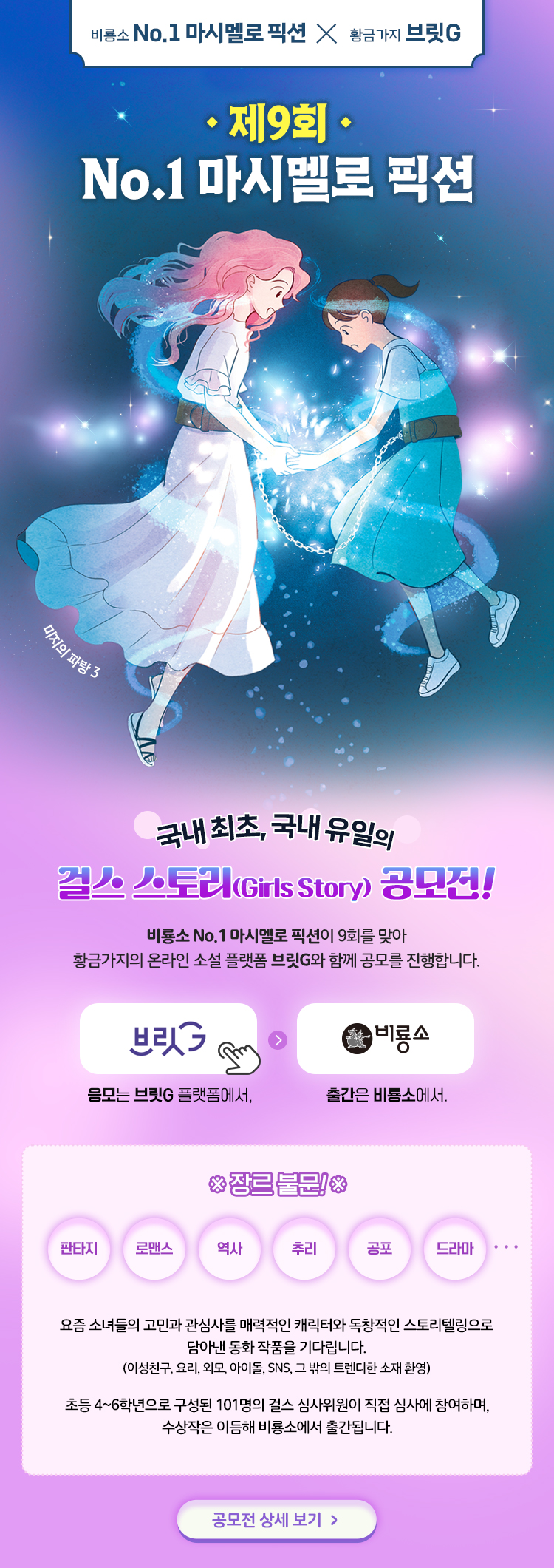 

비룡소 No.1 마시멜로 픽션 × 황금가지 브릿G

 제9회
No.1 마시멜로 픽션
미지의 파랑3 

국내 최초, 국내 유일의 걸스 스토리(Girls Story) 공모전!
비룡소 No.1 마시멜로 픽션이 9회를 맞아
황금가지의 온라인 소설 플랫폼 브릿G와 함께 공모를 진행합니다.

브릿G
믕모는 브릿G 플랫폼에서,

비룡소
출간은 비룡소에서.


장르불문! 
판타지, 로맨스, 추리, 역사, 공포, 드라마

요즘 소녀들의 고민과 관심사를 매력적인 캐릭터와 독창적인 스토리텔링으로
담아낸 동화 작품을 기다립니다.
(이성친구, 요리, 외모, 아이돌, SNS, 그 밖의 트렌디한 소재 환영)

초등 4~6학년으로 구성된 101명의 걸스 심사위원이 직접 심사에 참여하며,
수상작은 이듬해 비룡소에서 출간됩니다.

공모전 상세 보기 >


