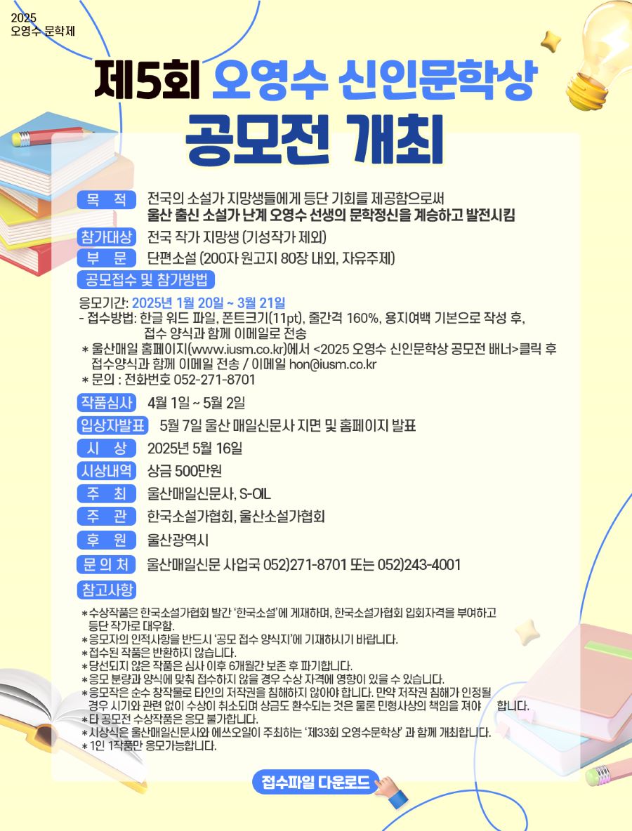 


2025 오영수 문학제

제5회 오영수 신인문학상
공모전 개최


[목적]: 전국의 소설가 지망생들에게 등단 기회를 제공함으로써
울산 출신 소설가 난계 오영수 선생의 문학정신을 계승하고 발전시킴

[참가대상] 전국 작가 지망생 (기성작가 제외)

[부문] 단편소설 (200자 원고지 80장내외, 자유주제)
[공모접수 및 참가방법]
응모기간: 2025년 1월 20일 ~ 3월 21일
- 접수방법: 한글 워드 파일, 폰트크기(11pt), 줄간격 160%, 용지여백 기본으로 작성 후,
접수 양식과 함께 이메일로 전송
*울산매일 홈페이지(www.iusm.co.kr)에서 <2025 오영수 신인문학상 공모전 배너>클릭 후 
접수양식과 함께 이메일 전송 / 이메일 hon@iusm.co.kr
* 문의 : 전화번호 052-271-8701

[작품심사] 4월 1일 ~ 5월 2일
[입상자발표] 5월 7일 울산매일신문사 지면 및 홈페이지 발표
[시상] 2025년 5월 16일
[시상내역] 상금 500만원
[주최] 울산매일신문사, S-OIL
[주관] 한국소설가협회, 울산소설가협회
[후원] 울산광역시
[문의처] 울산매일신문사업국 052)271-8701 또는 052)243-4001
[참고사항]
*수상작품은 한국소설가협회 발간 '한국소설'에 게재하며, 한국소설가협회 입회자격을 부여하고 등단작가로 대우함.
*응모자의 인적사항을 반드시 '공모 접수 양식지'에 기재하시기 바랍니다.
*접수된 작품은 반환하지 않습니다.
*당선되지 않은 작품은 심사 이후 6개월간 보존 후 파기합니다.
*응모 분량과 양식에 맞춰 접수하지 않을 경우 수상 자격에 영향이 있을 수 있습니다.
*응모작은 순수 창작물로 타인의 저작권을 침해하지 않아야 합니다. 만약 저작권 침해가 인정될
경우 시기와 관련 없이 수상이 취소되며 상금도 환수되는 것은 물론 민형사상의 책임을 져야 합니다.
*타 공모전 수상작품은 응모 불가합니다.
*시상식은 울산매일신문사와 에쓰오일이 주최하는 '제33회 오영수문학상' 과 함께 개최합니다.
*1인 1작품만 응모가능합니다.


